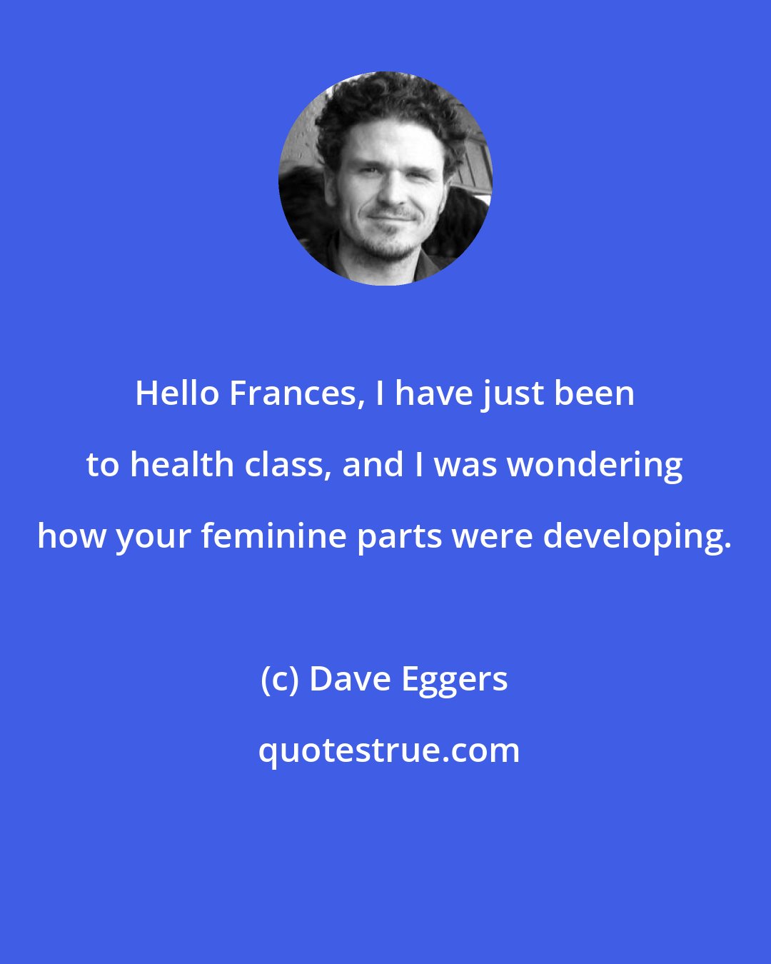 Dave Eggers: Hello Frances, I have just been to health class, and I was wondering how your feminine parts were developing.