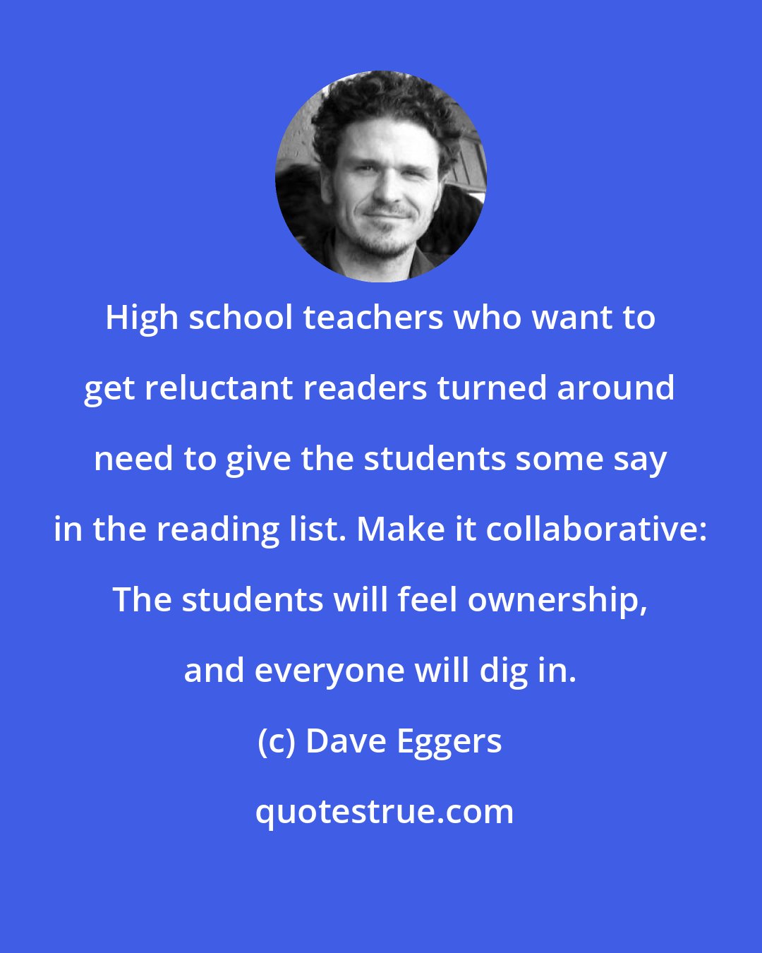 Dave Eggers: High school teachers who want to get reluctant readers turned around need to give the students some say in the reading list. Make it collaborative: The students will feel ownership, and everyone will dig in.