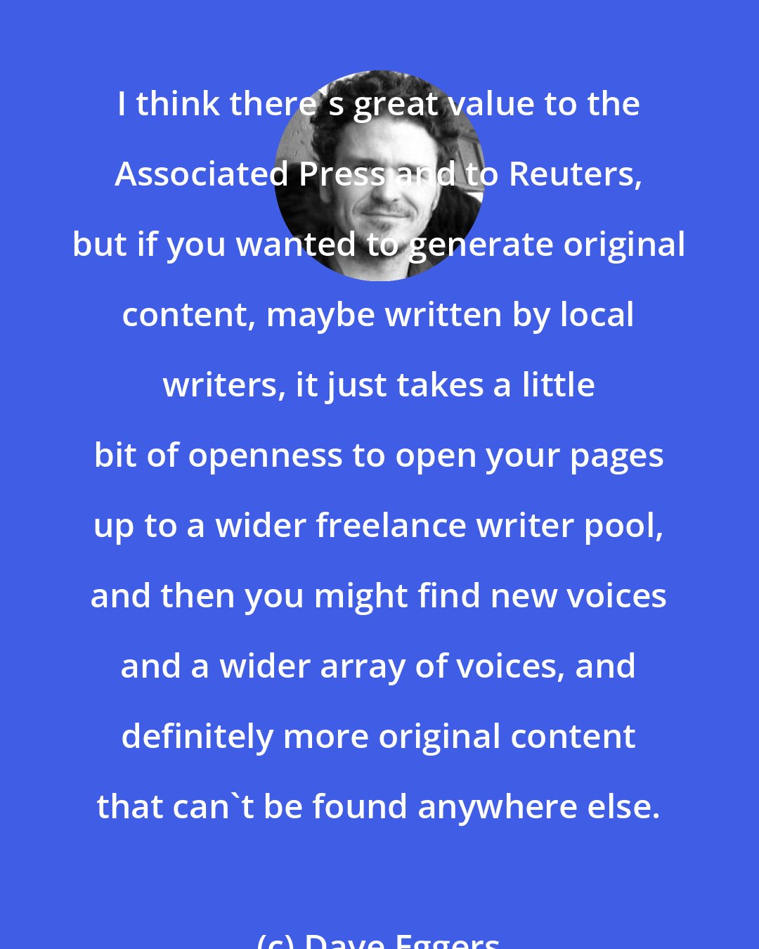 Dave Eggers: I think there's great value to the Associated Press and to Reuters, but if you wanted to generate original content, maybe written by local writers, it just takes a little bit of openness to open your pages up to a wider freelance writer pool, and then you might find new voices and a wider array of voices, and definitely more original content that can't be found anywhere else.