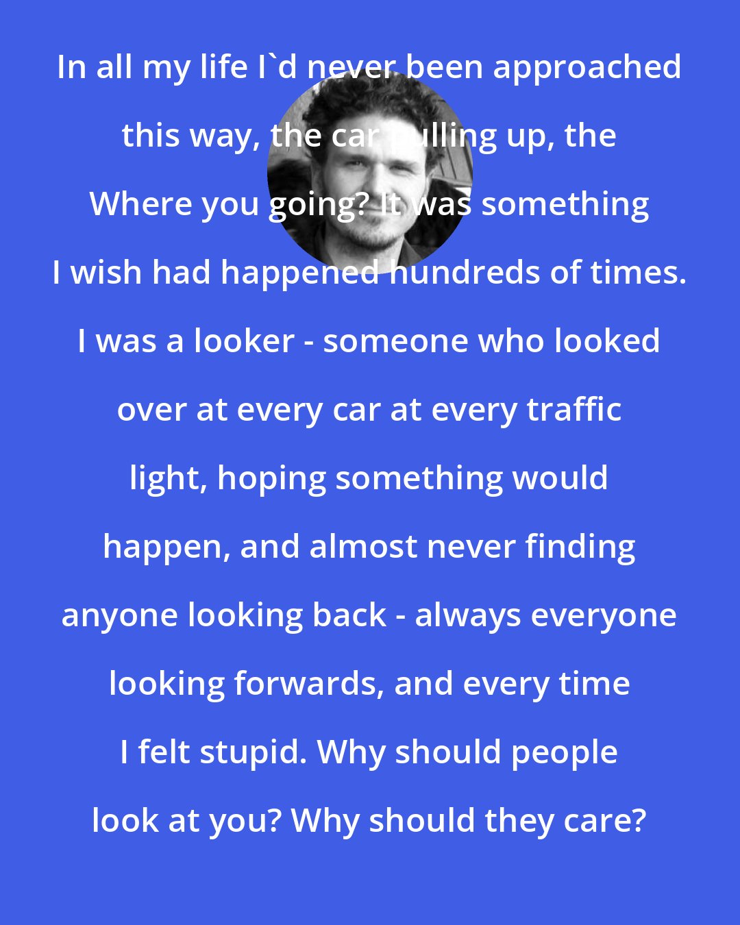 Dave Eggers: In all my life I'd never been approached this way, the car pulling up, the Where you going? It was something I wish had happened hundreds of times. I was a looker - someone who looked over at every car at every traffic light, hoping something would happen, and almost never finding anyone looking back - always everyone looking forwards, and every time I felt stupid. Why should people look at you? Why should they care?