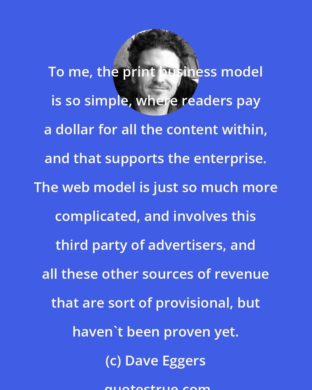 Dave Eggers: To me, the print business model is so simple, where readers pay a dollar for all the content within, and that supports the enterprise. The web model is just so much more complicated, and involves this third party of advertisers, and all these other sources of revenue that are sort of provisional, but haven't been proven yet.