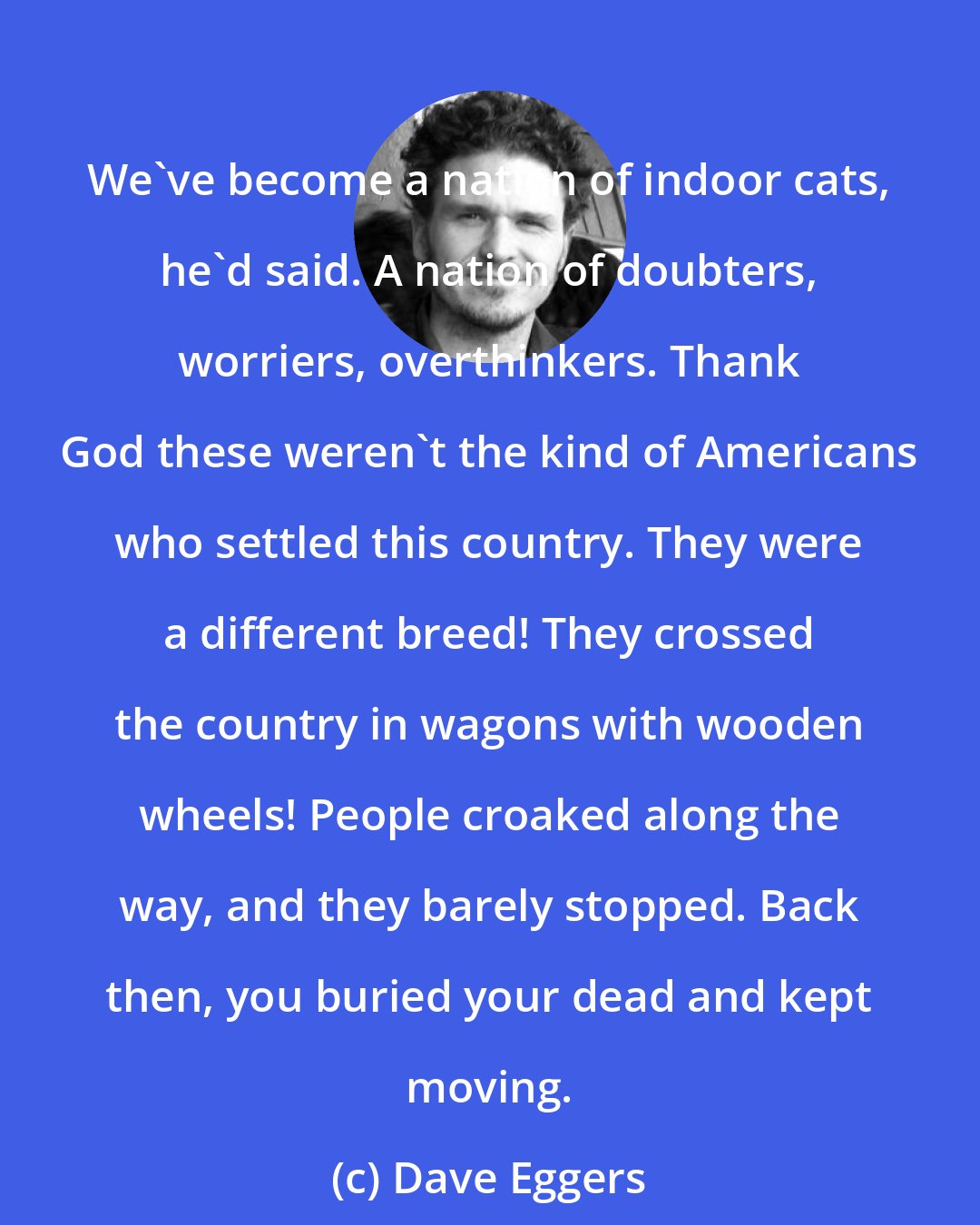 Dave Eggers: We've become a nation of indoor cats, he'd said. A nation of doubters, worriers, overthinkers. Thank God these weren't the kind of Americans who settled this country. They were a different breed! They crossed the country in wagons with wooden wheels! People croaked along the way, and they barely stopped. Back then, you buried your dead and kept moving.