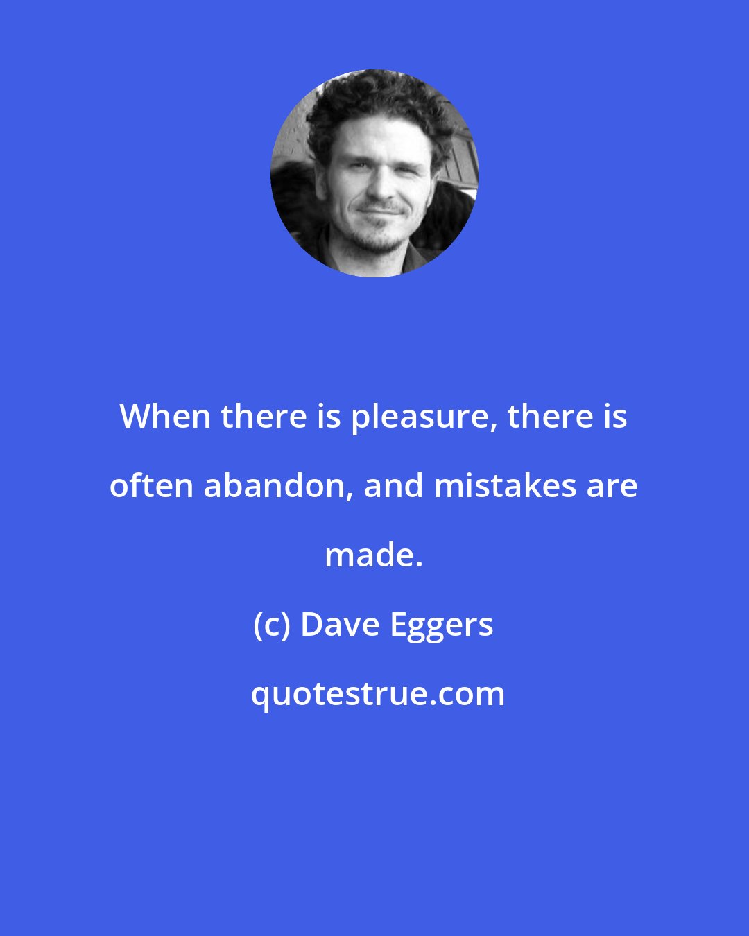 Dave Eggers: When there is pleasure, there is often abandon, and mistakes are made.