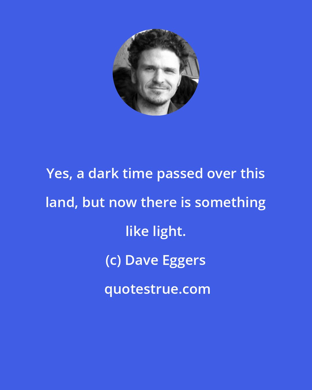 Dave Eggers: Yes, a dark time passed over this land, but now there is something like light.