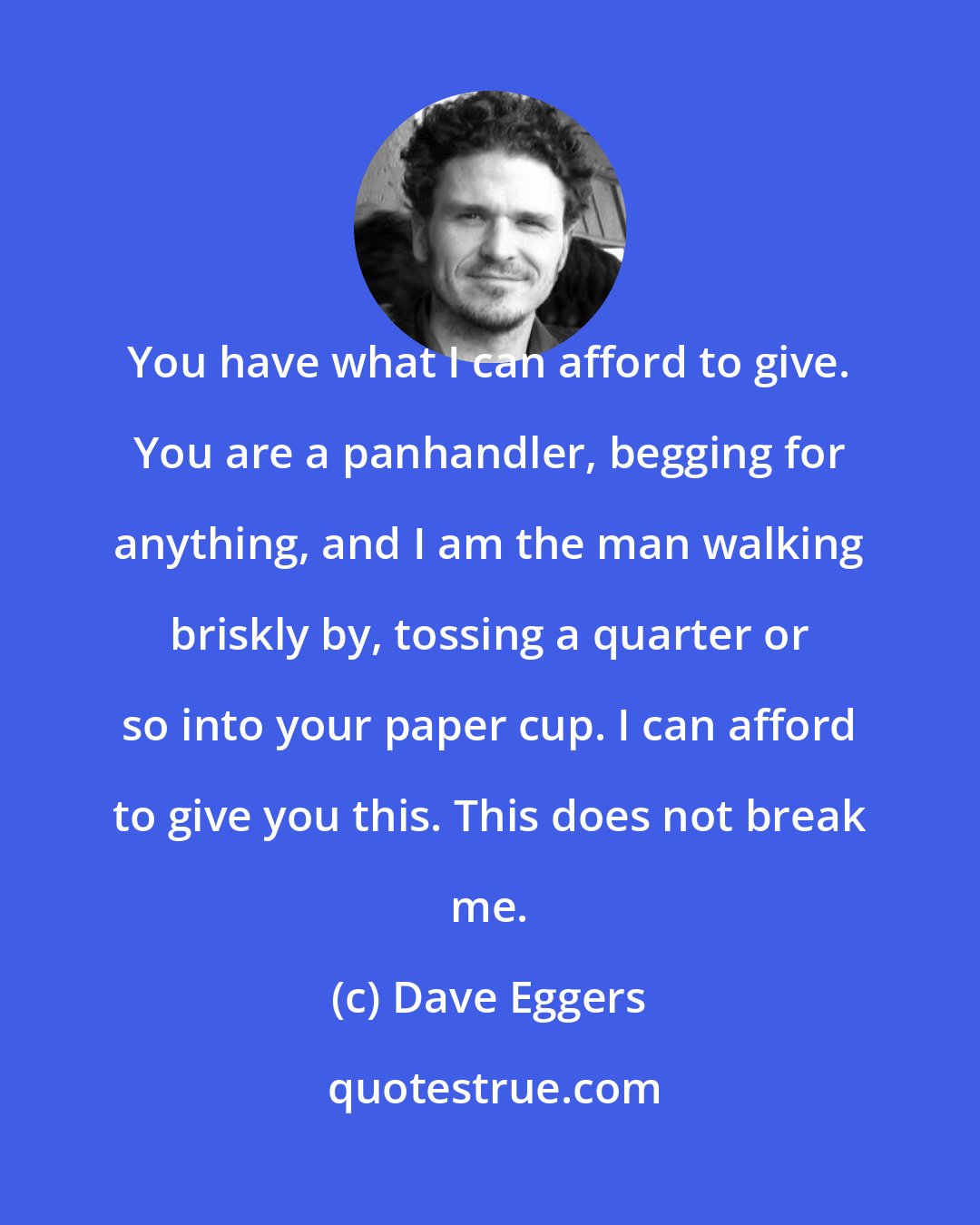 Dave Eggers: You have what I can afford to give. You are a panhandler, begging for anything, and I am the man walking briskly by, tossing a quarter or so into your paper cup. I can afford to give you this. This does not break me.