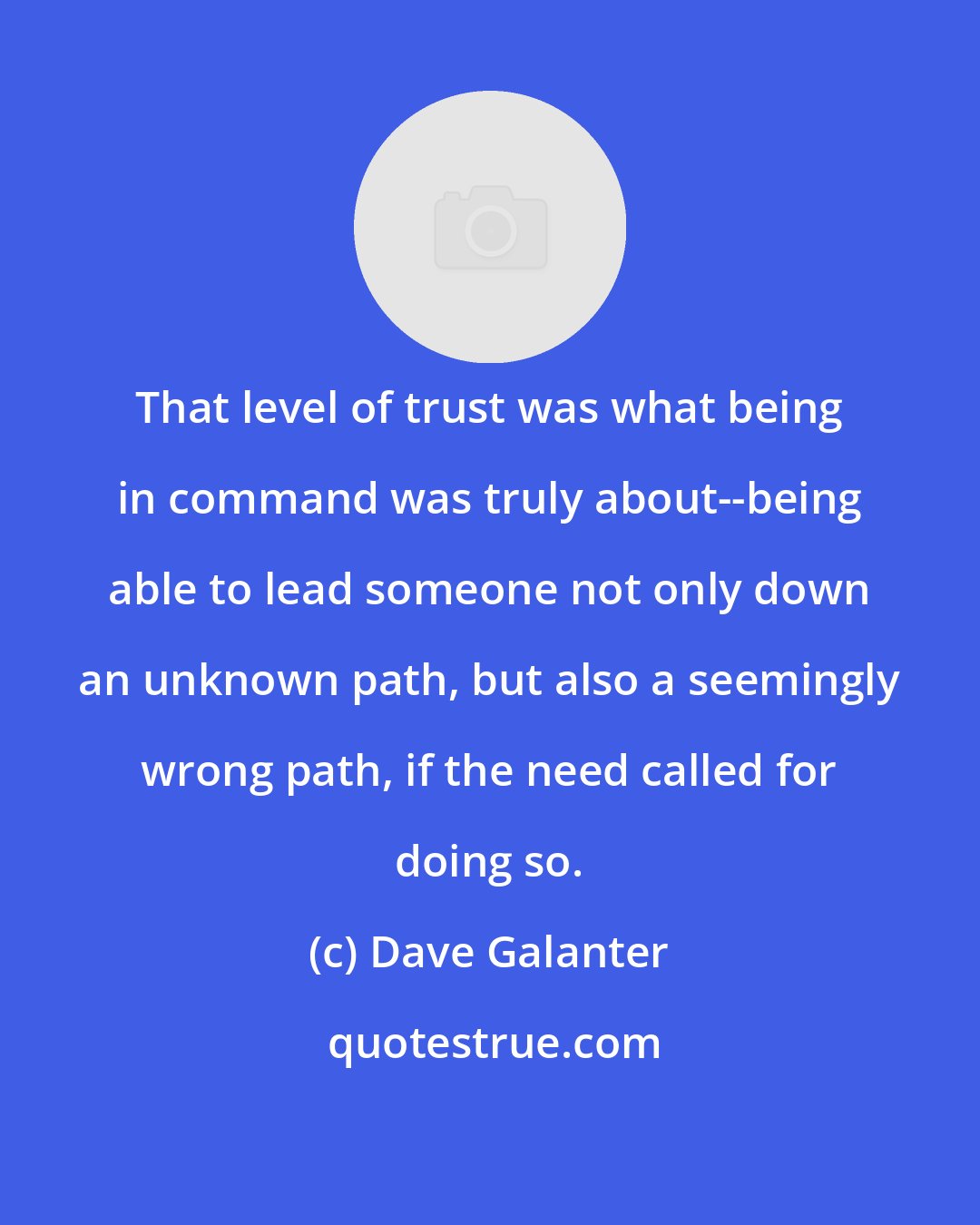 Dave Galanter: That level of trust was what being in command was truly about--being able to lead someone not only down an unknown path, but also a seemingly wrong path, if the need called for doing so.