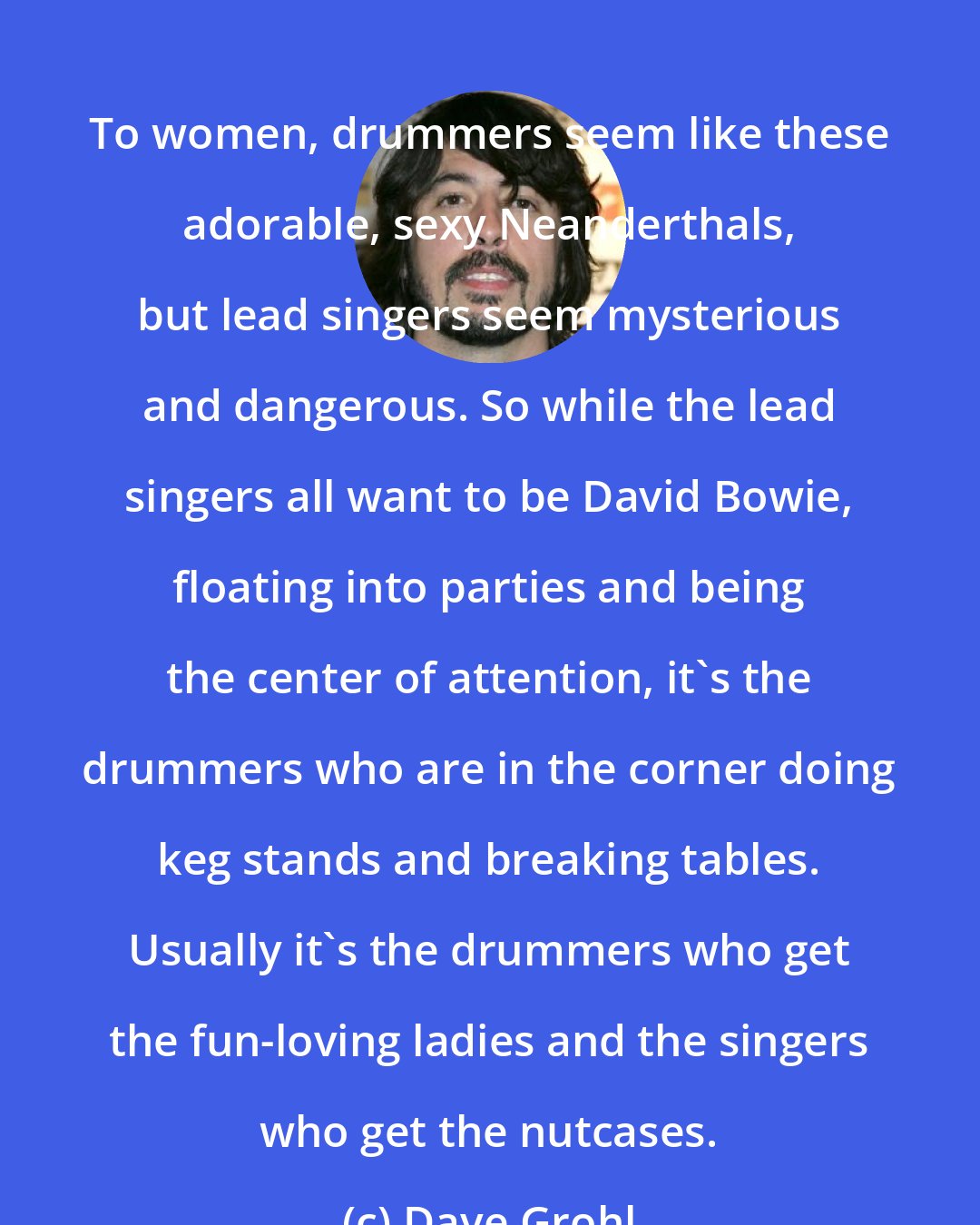 Dave Grohl: To women, drummers seem like these adorable, sexy Neanderthals, but lead singers seem mysterious and dangerous. So while the lead singers all want to be David Bowie, floating into parties and being the center of attention, it's the drummers who are in the corner doing keg stands and breaking tables. Usually it's the drummers who get the fun-loving ladies and the singers who get the nutcases.