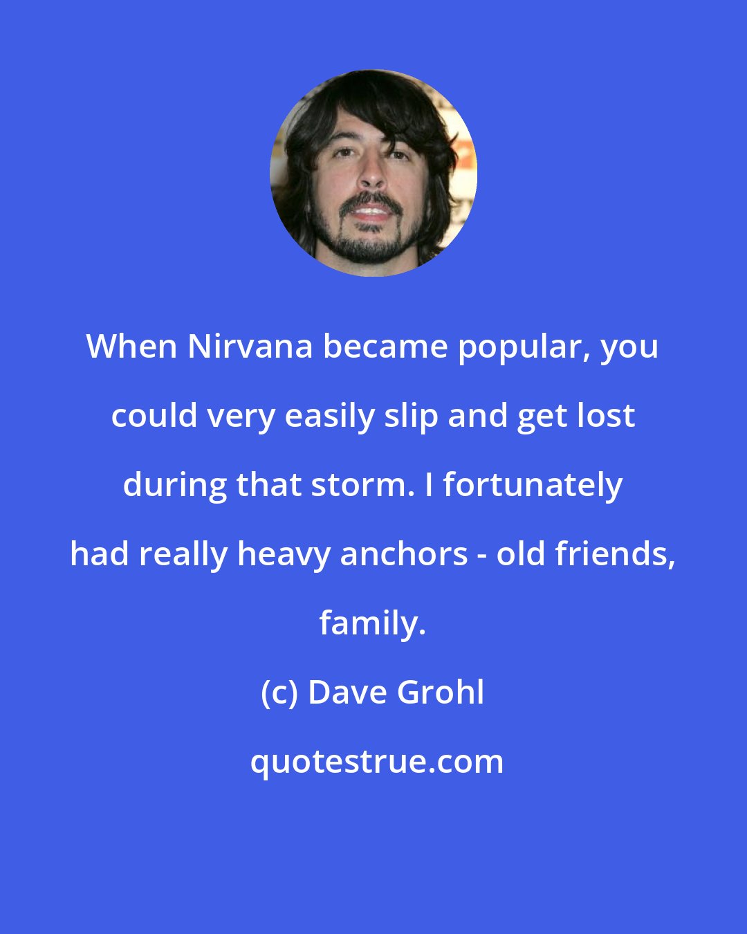 Dave Grohl: When Nirvana became popular, you could very easily slip and get lost during that storm. I fortunately had really heavy anchors - old friends, family.