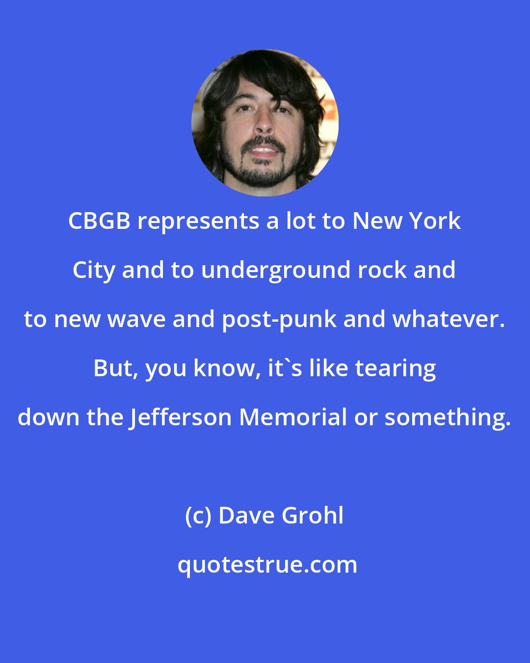 Dave Grohl: CBGB represents a lot to New York City and to underground rock and to new wave and post-punk and whatever. But, you know, it's like tearing down the Jefferson Memorial or something.