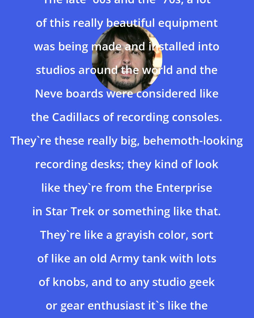 Dave Grohl: The late '60s and the '70s, a lot of this really beautiful equipment was being made and installed into studios around the world and the Neve boards were considered like the Cadillacs of recording consoles. They're these really big, behemoth-looking recording desks; they kind of look like they're from the Enterprise in Star Trek or something like that. They're like a grayish color, sort of like an old Army tank with lots of knobs, and to any studio geek or gear enthusiast it's like the coolest toy in the world.