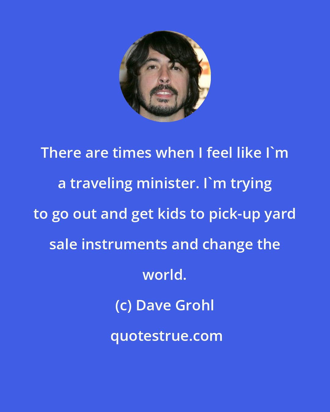 Dave Grohl: There are times when I feel like I'm a traveling minister. I'm trying to go out and get kids to pick-up yard sale instruments and change the world.