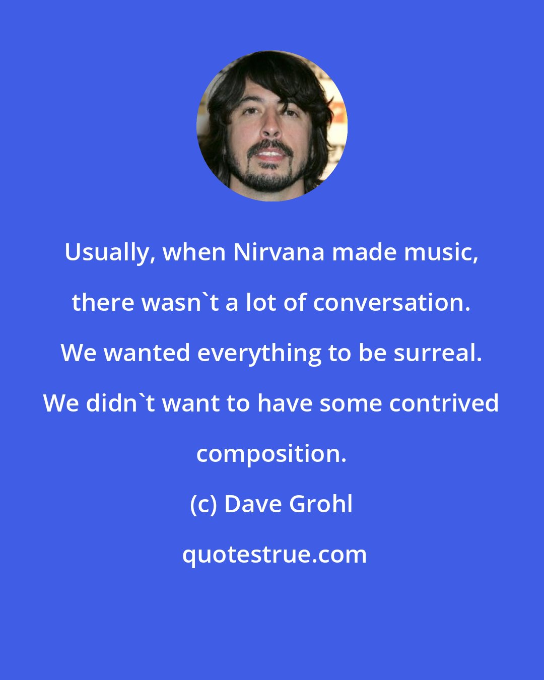 Dave Grohl: Usually, when Nirvana made music, there wasn't a lot of conversation. We wanted everything to be surreal. We didn't want to have some contrived composition.