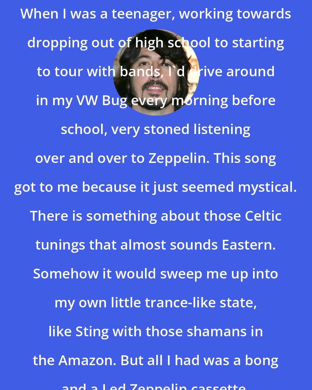 Dave Grohl: When I was a teenager, working towards dropping out of high school to starting to tour with bands, I'd drive around in my VW Bug every morning before school, very stoned listening over and over to Zeppelin. This song got to me because it just seemed mystical. There is something about those Celtic tunings that almost sounds Eastern. Somehow it would sweep me up into my own little trance-like state, like Sting with those shamans in the Amazon. But all I had was a bong and a Led Zeppelin cassette.