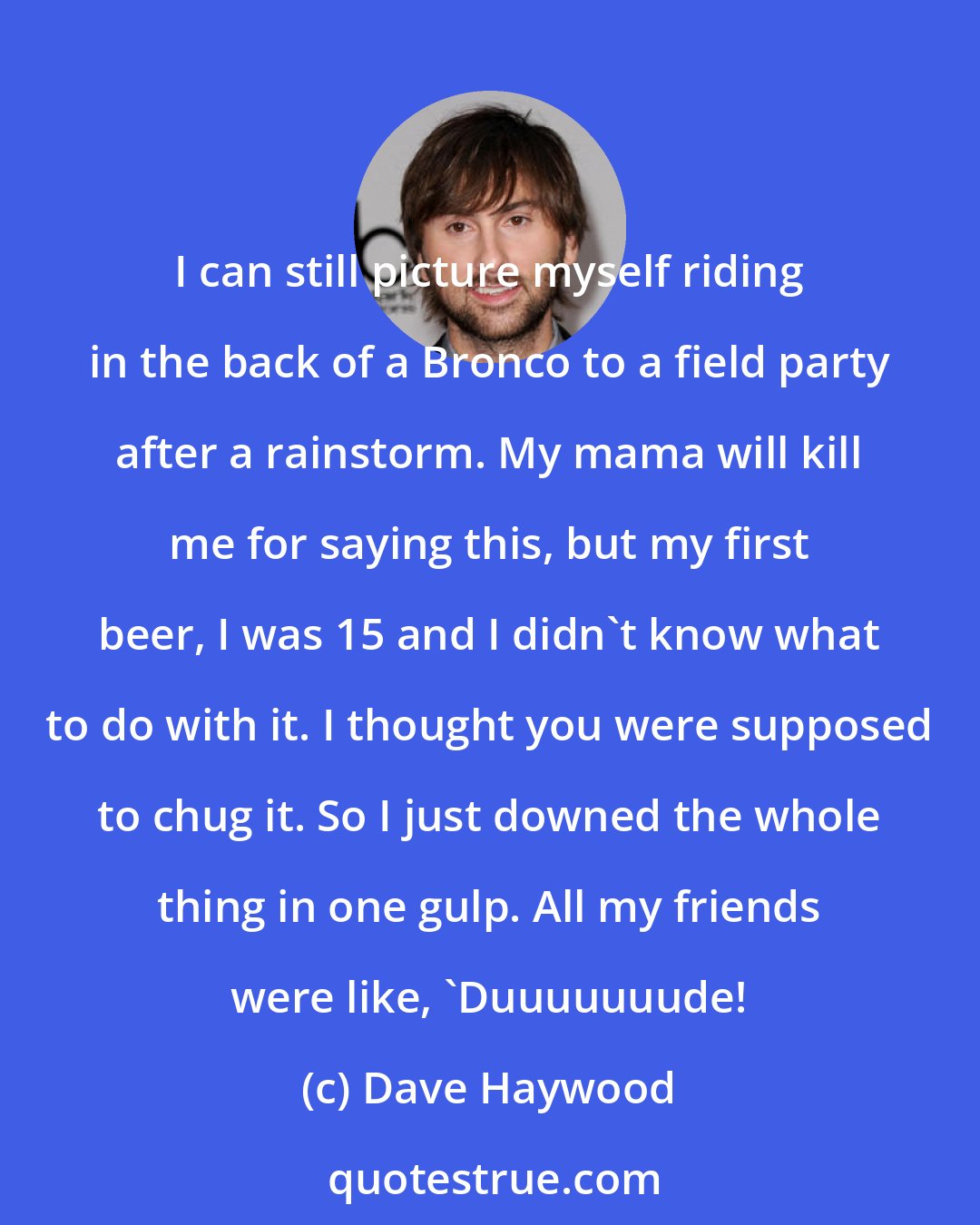 Dave Haywood: I can still picture myself riding in the back of a Bronco to a field party after a rainstorm. My mama will kill me for saying this, but my first beer, I was 15 and I didn't know what to do with it. I thought you were supposed to chug it. So I just downed the whole thing in one gulp. All my friends were like, 'Duuuuuuude!