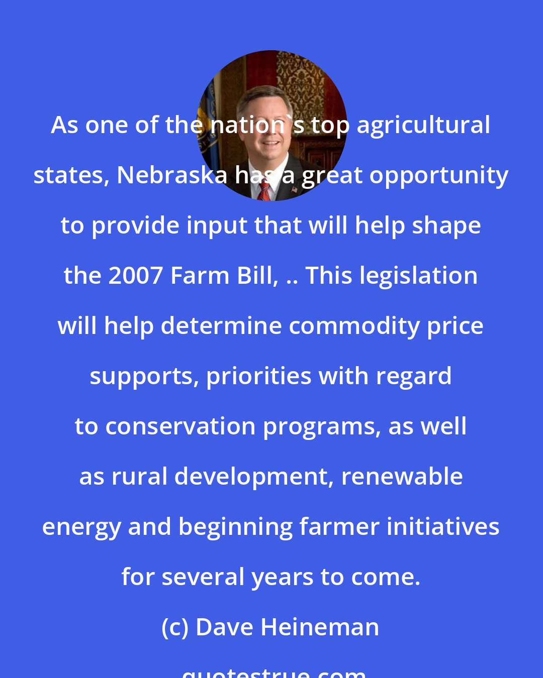 Dave Heineman: As one of the nation's top agricultural states, Nebraska has a great opportunity to provide input that will help shape the 2007 Farm Bill, .. This legislation will help determine commodity price supports, priorities with regard to conservation programs, as well as rural development, renewable energy and beginning farmer initiatives for several years to come.