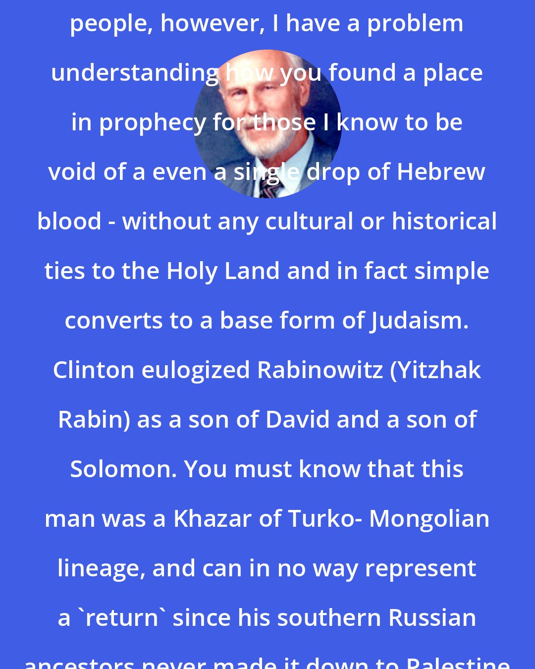 Dave Hunt: Sirs, you are doubtlessly intelligent people, however, I have a problem understanding how you found a place in prophecy for those I know to be void of a even a single drop of Hebrew blood - without any cultural or historical ties to the Holy Land and in fact simple converts to a base form of Judaism. Clinton eulogized Rabinowitz (Yitzhak Rabin) as a son of David and a son of Solomon. You must know that this man was a Khazar of Turko- Mongolian lineage, and can in no way represent a 'return' since his southern Russian ancestors never made it down to Palestine until 1948.