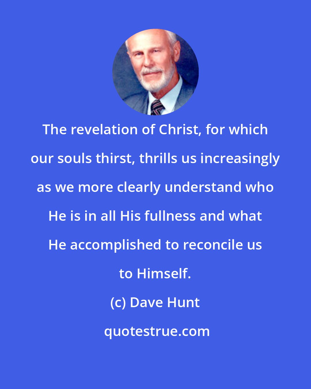 Dave Hunt: The revelation of Christ, for which our souls thirst, thrills us increasingly as we more clearly understand who He is in all His fullness and what He accomplished to reconcile us to Himself.