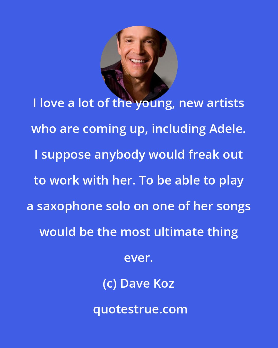 Dave Koz: I love a lot of the young, new artists who are coming up, including Adele. I suppose anybody would freak out to work with her. To be able to play a saxophone solo on one of her songs would be the most ultimate thing ever.