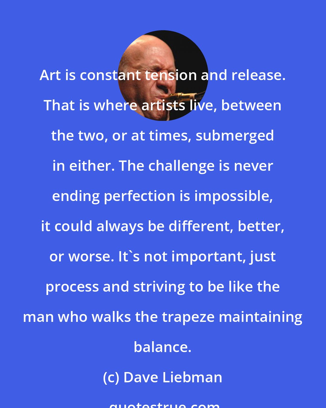 Dave Liebman: Art is constant tension and release. That is where artists live, between the two, or at times, submerged in either. The challenge is never ending perfection is impossible, it could always be different, better, or worse. It's not important, just process and striving to be like the man who walks the trapeze maintaining balance.