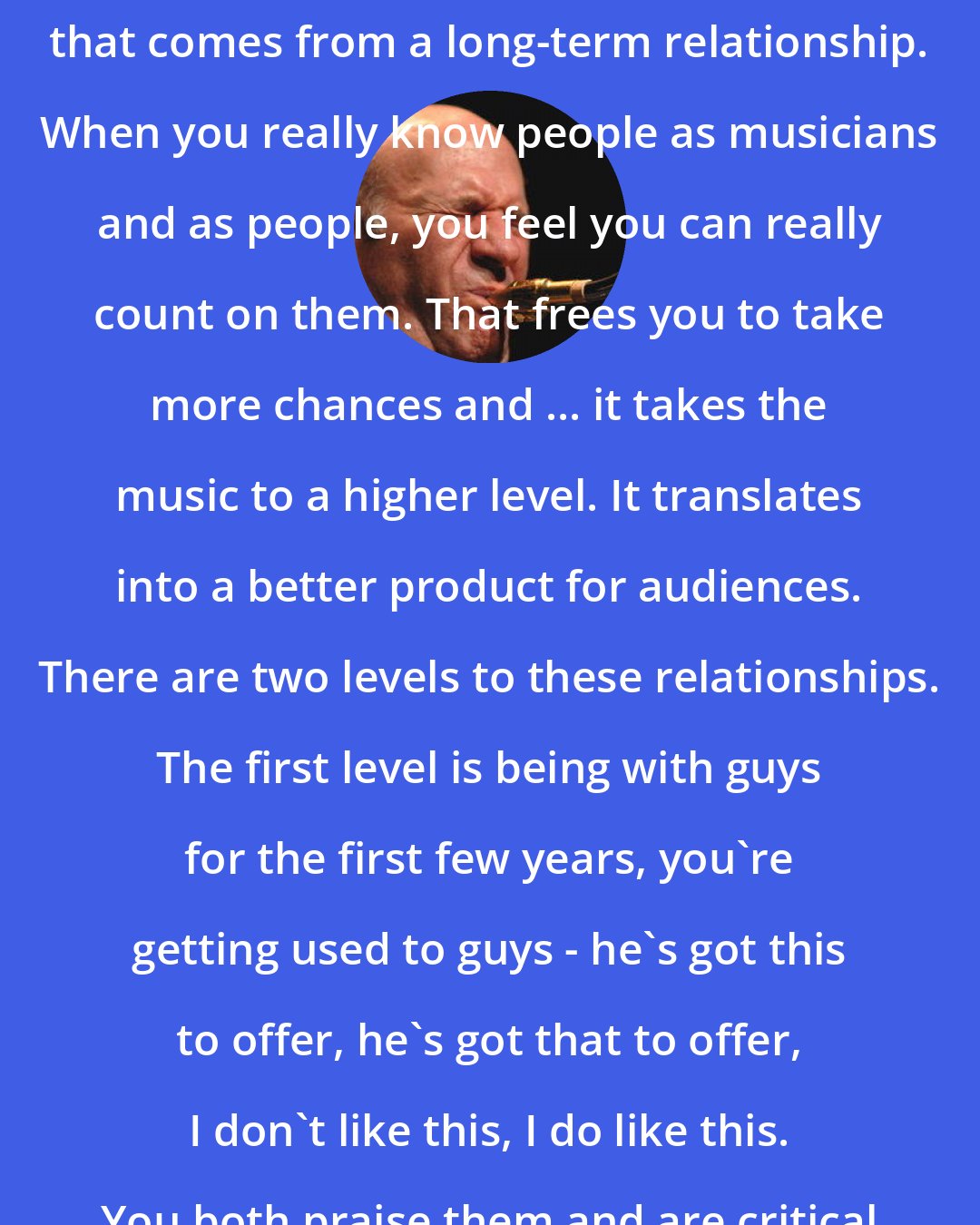 Dave Liebman: I like the communication and trust that comes from a long-term relationship. When you really know people as musicians and as people, you feel you can really count on them. That frees you to take more chances and ... it takes the music to a higher level. It translates into a better product for audiences. There are two levels to these relationships. The first level is being with guys for the first few years, you're getting used to guys - he's got this to offer, he's got that to offer, I don't like this, I do like this. You both praise them and are critical as you get to know one another.