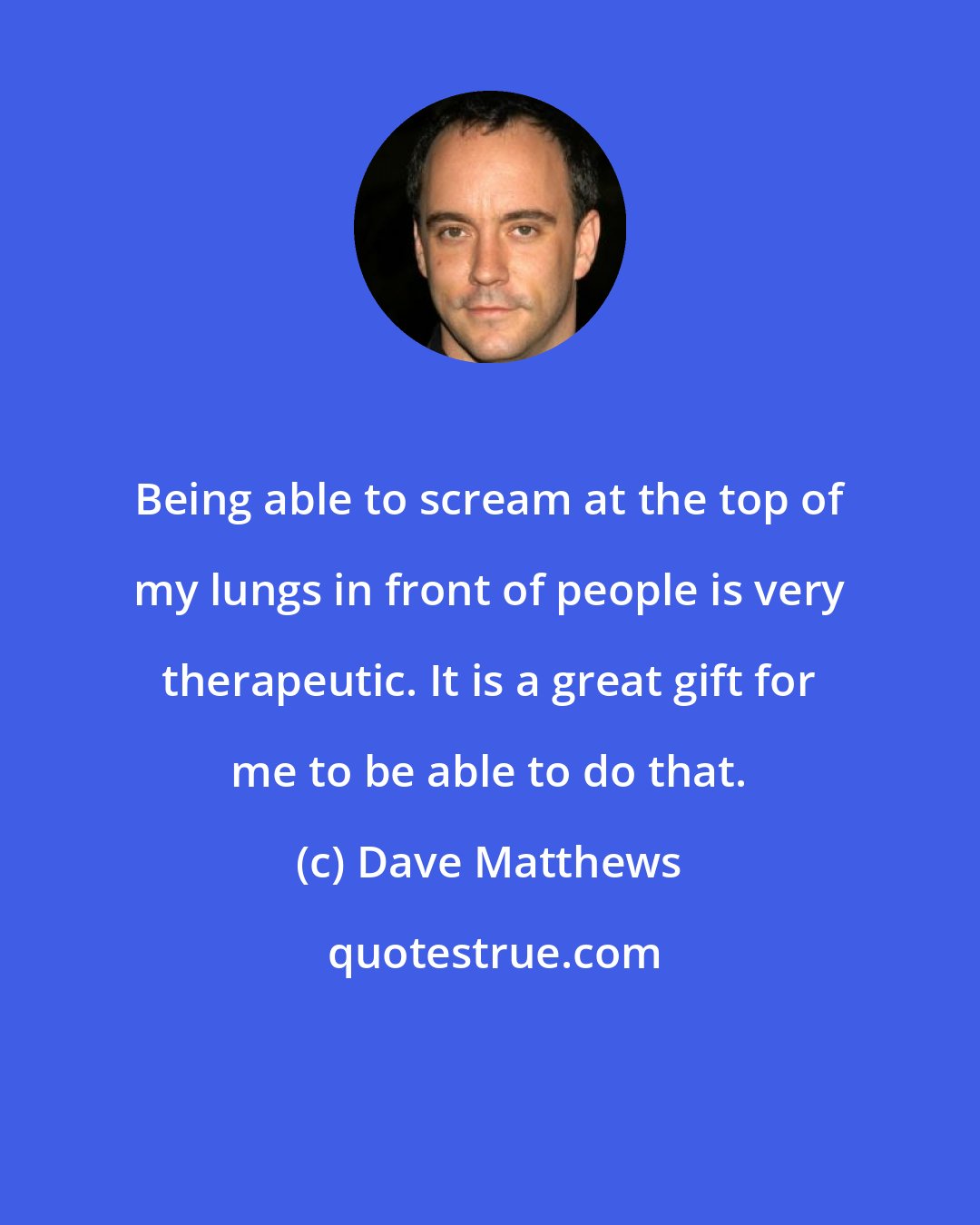 Dave Matthews: Being able to scream at the top of my lungs in front of people is very therapeutic. It is a great gift for me to be able to do that.