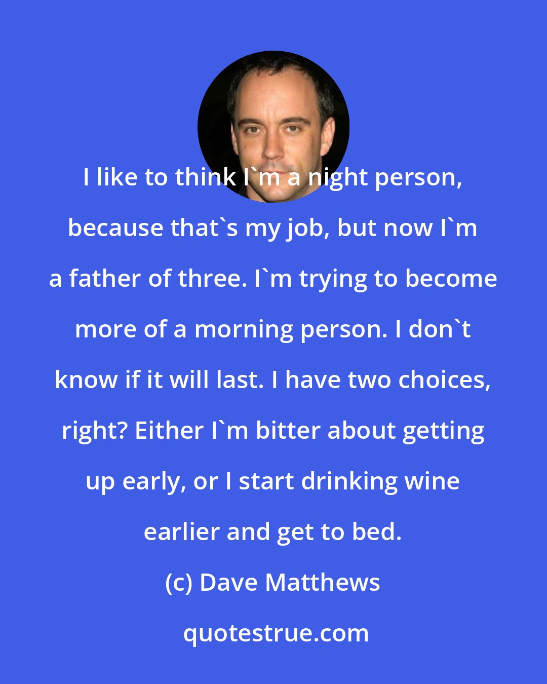 Dave Matthews: I like to think I'm a night person, because that's my job, but now I'm a father of three. I'm trying to become more of a morning person. I don't know if it will last. I have two choices, right? Either I'm bitter about getting up early, or I start drinking wine earlier and get to bed.