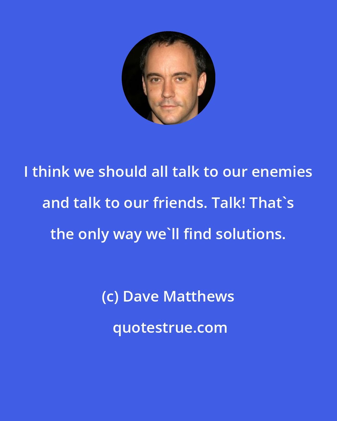 Dave Matthews: I think we should all talk to our enemies and talk to our friends. Talk! That's the only way we'll find solutions.