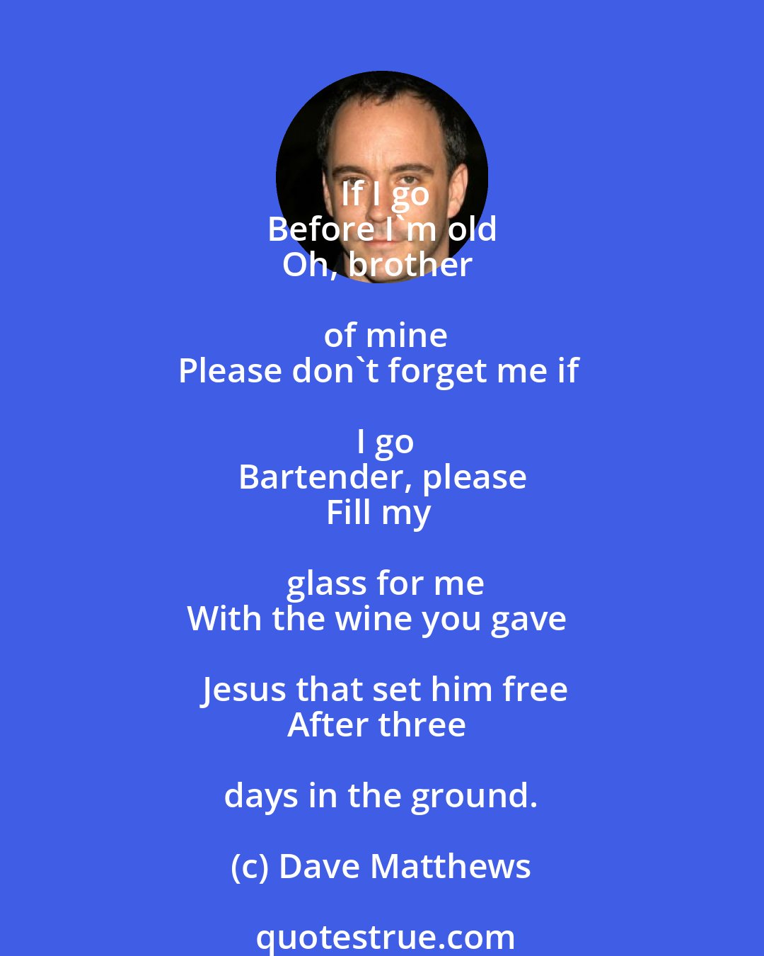 Dave Matthews: If I go
Before I'm old
Oh, brother of mine
Please don't forget me if I go
Bartender, please
Fill my glass for me
With the wine you gave Jesus that set him free
After three days in the ground.