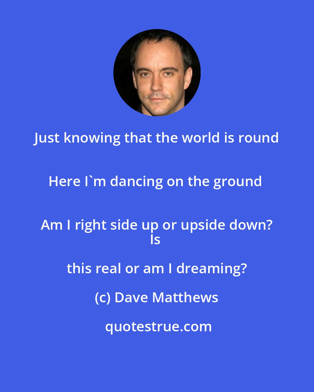 Dave Matthews: Just knowing that the world is round 
Here I'm dancing on the ground 
Am I right side up or upside down?
Is this real or am I dreaming?