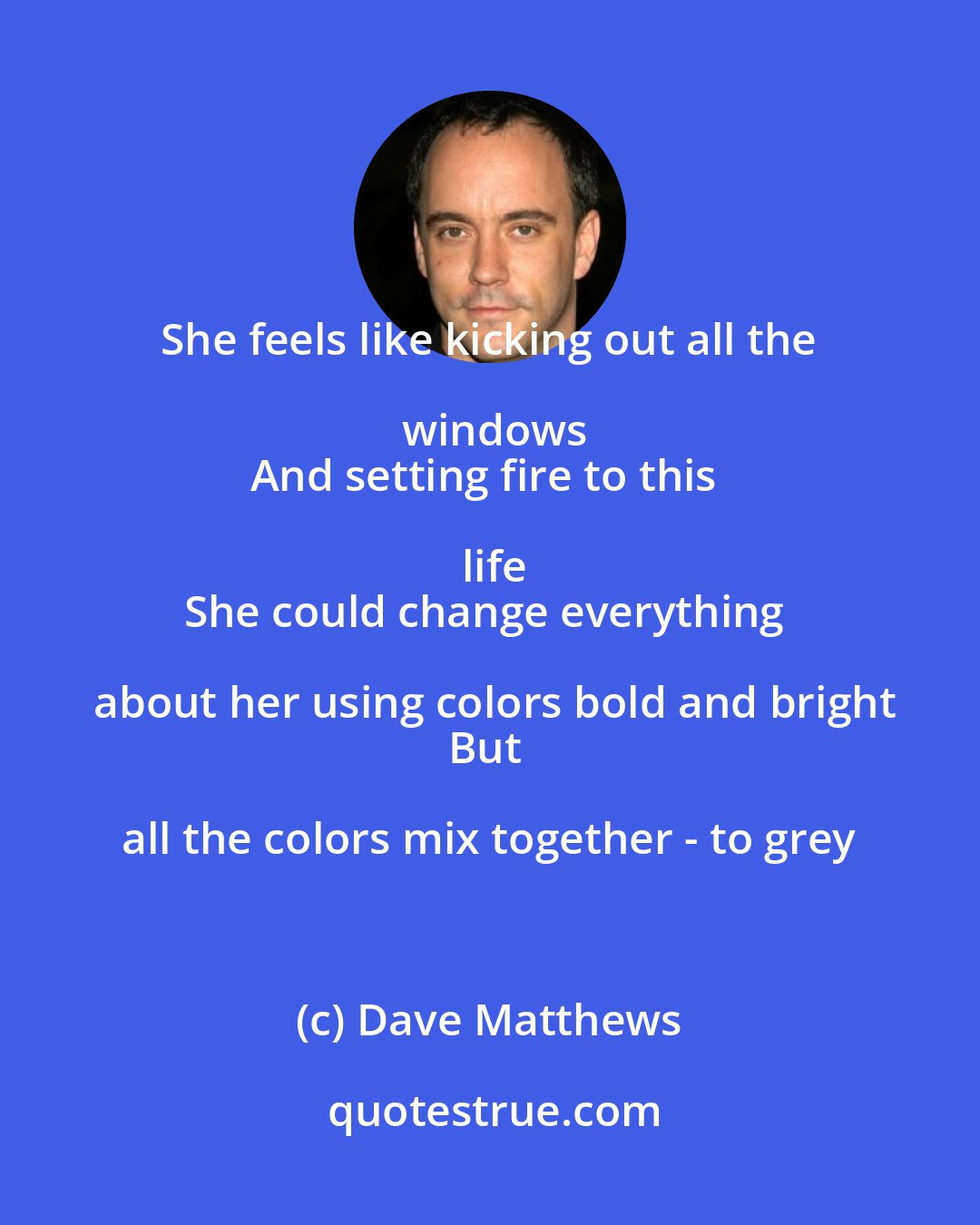 Dave Matthews: She feels like kicking out all the windows
And setting fire to this life
She could change everything about her using colors bold and bright
But all the colors mix together - to grey