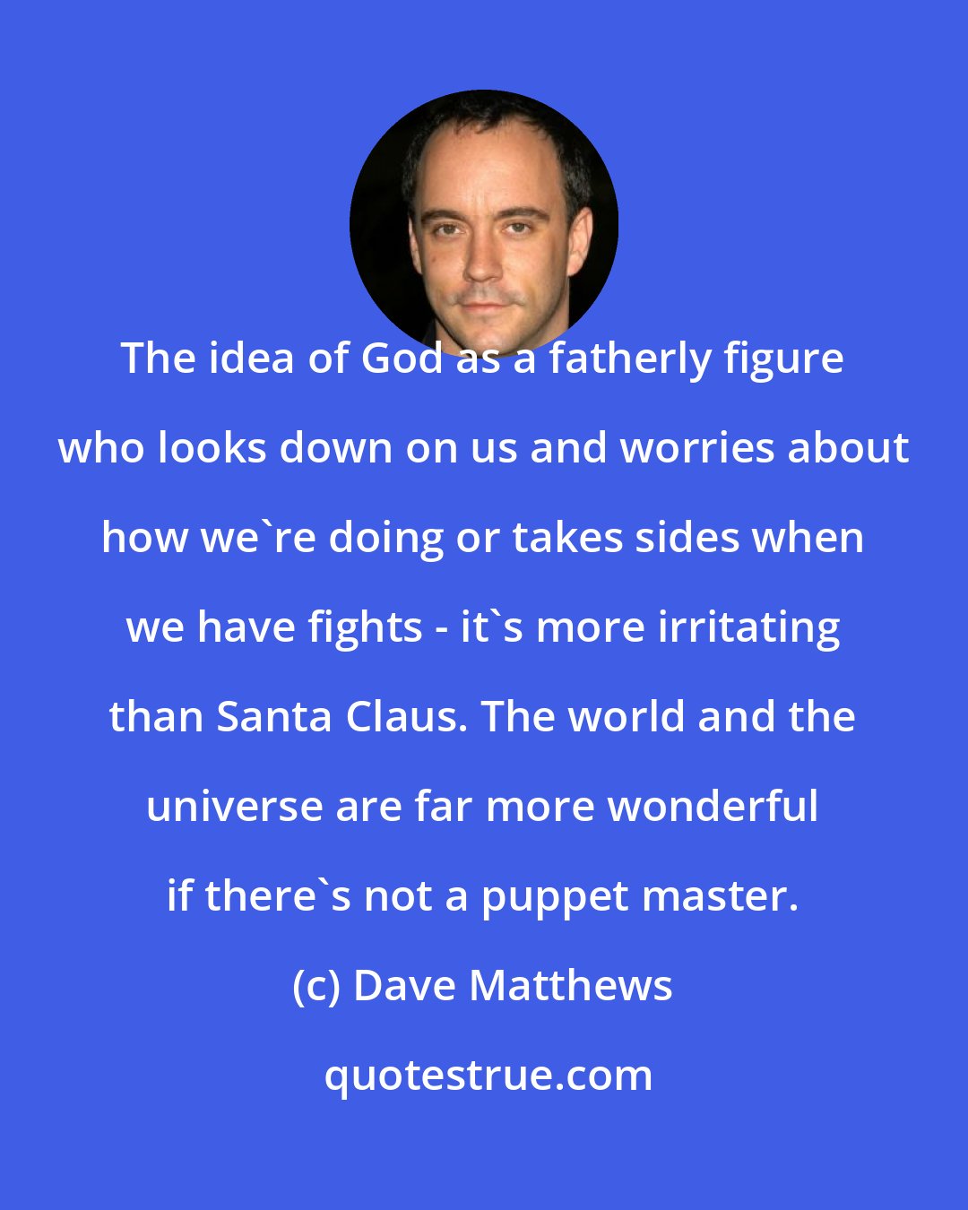 Dave Matthews: The idea of God as a fatherly figure who looks down on us and worries about how we're doing or takes sides when we have fights - it's more irritating than Santa Claus. The world and the universe are far more wonderful if there's not a puppet master.