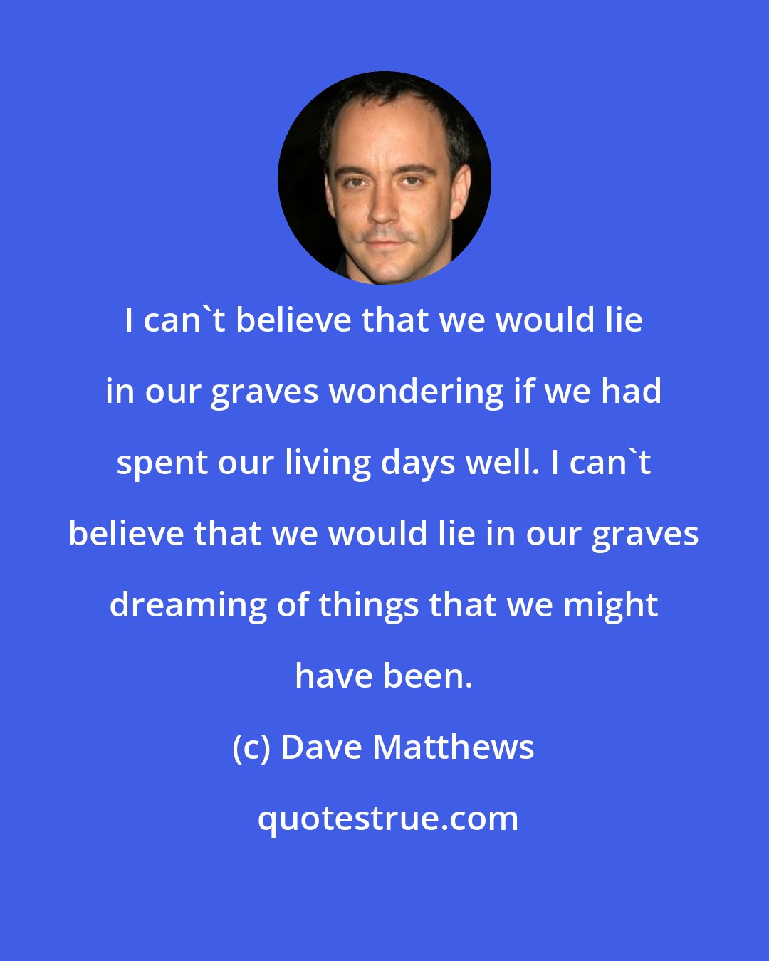 Dave Matthews: I can't believe that we would lie in our graves wondering if we had spent our living days well. I can't believe that we would lie in our graves dreaming of things that we might have been.