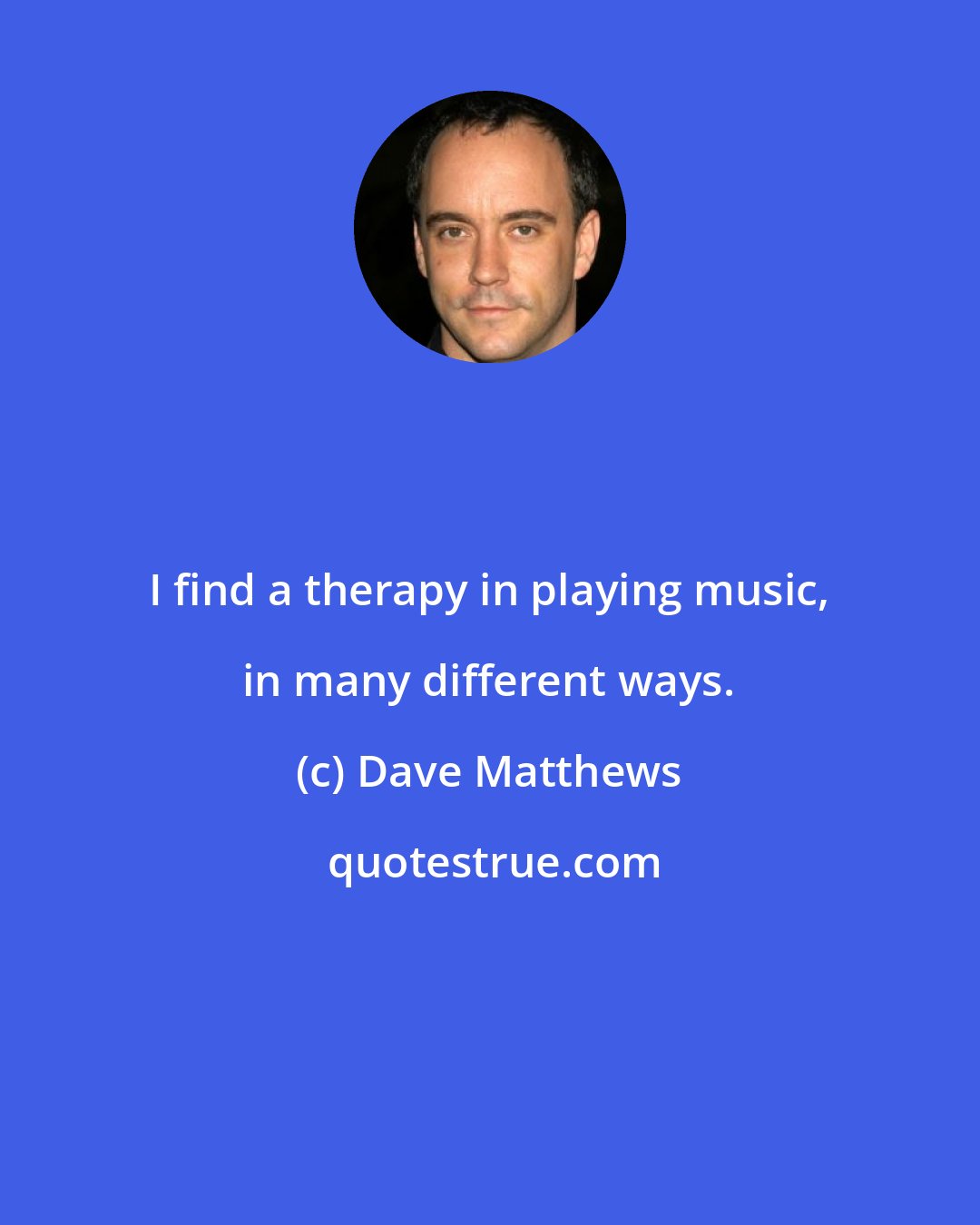 Dave Matthews: I find a therapy in playing music, in many different ways.