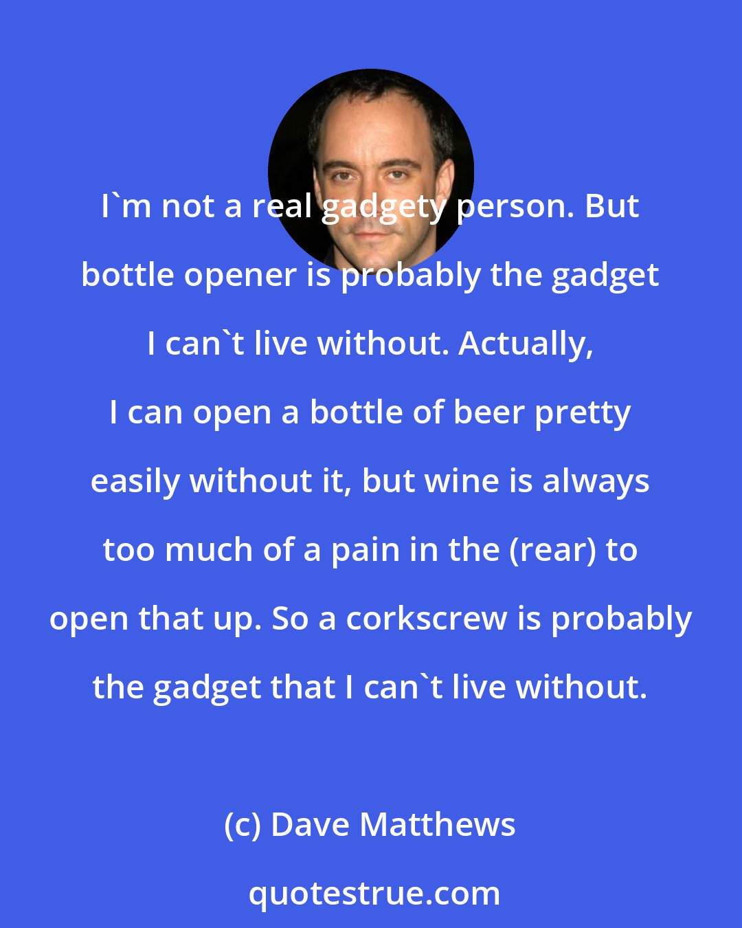 Dave Matthews: I'm not a real gadgety person. But bottle opener is probably the gadget I can't live without. Actually, I can open a bottle of beer pretty easily without it, but wine is always too much of a pain in the (rear) to open that up. So a corkscrew is probably the gadget that I can't live without.