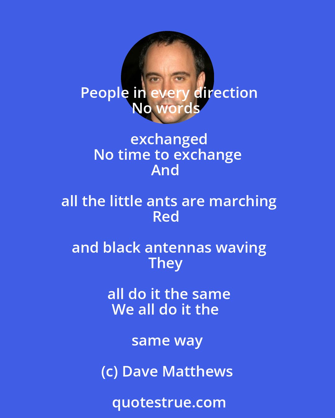 Dave Matthews: People in every direction
No words exchanged
No time to exchange
And all the little ants are marching
Red and black antennas waving
They all do it the same
We all do it the same way