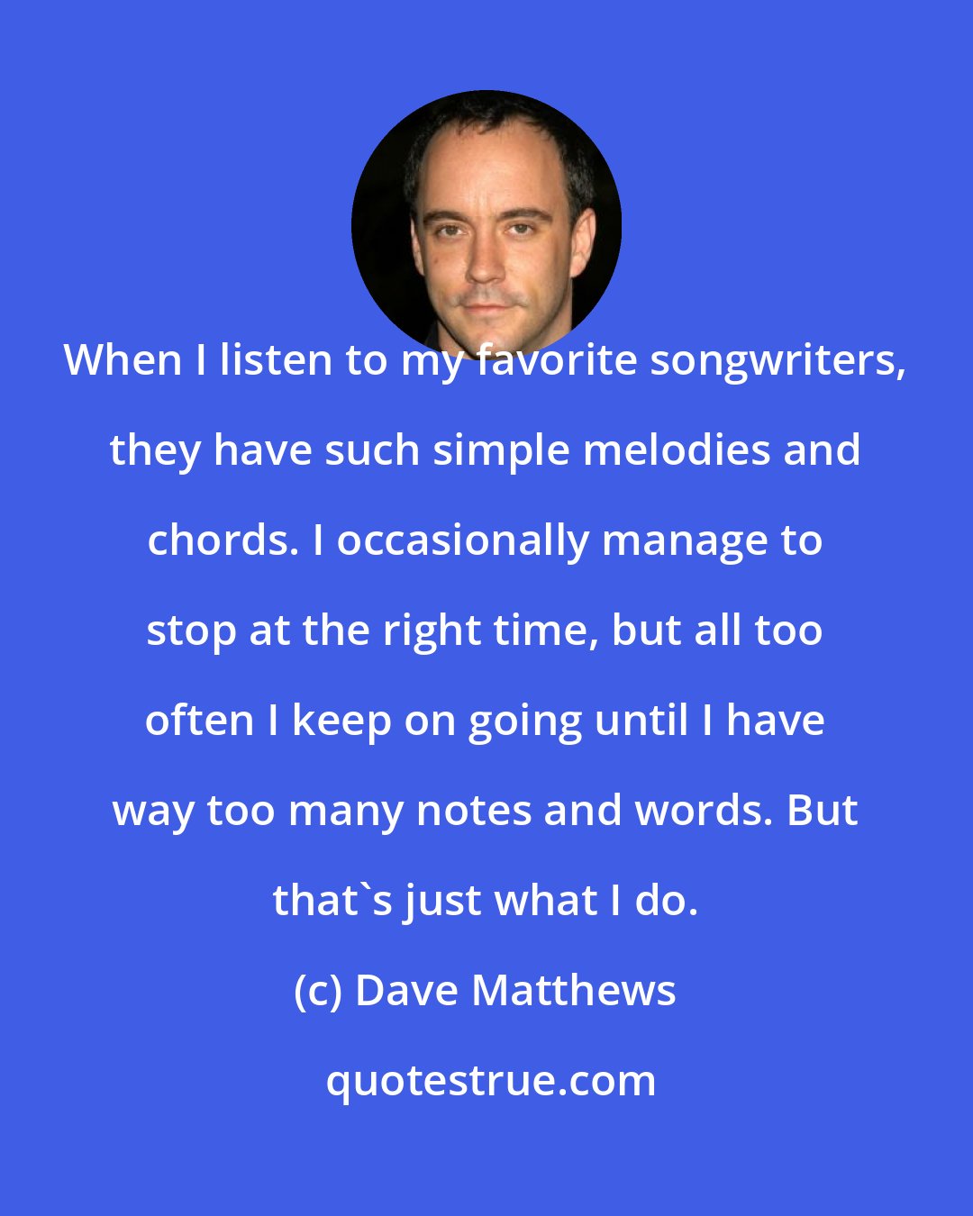 Dave Matthews: When I listen to my favorite songwriters, they have such simple melodies and chords. I occasionally manage to stop at the right time, but all too often I keep on going until I have way too many notes and words. But that's just what I do.