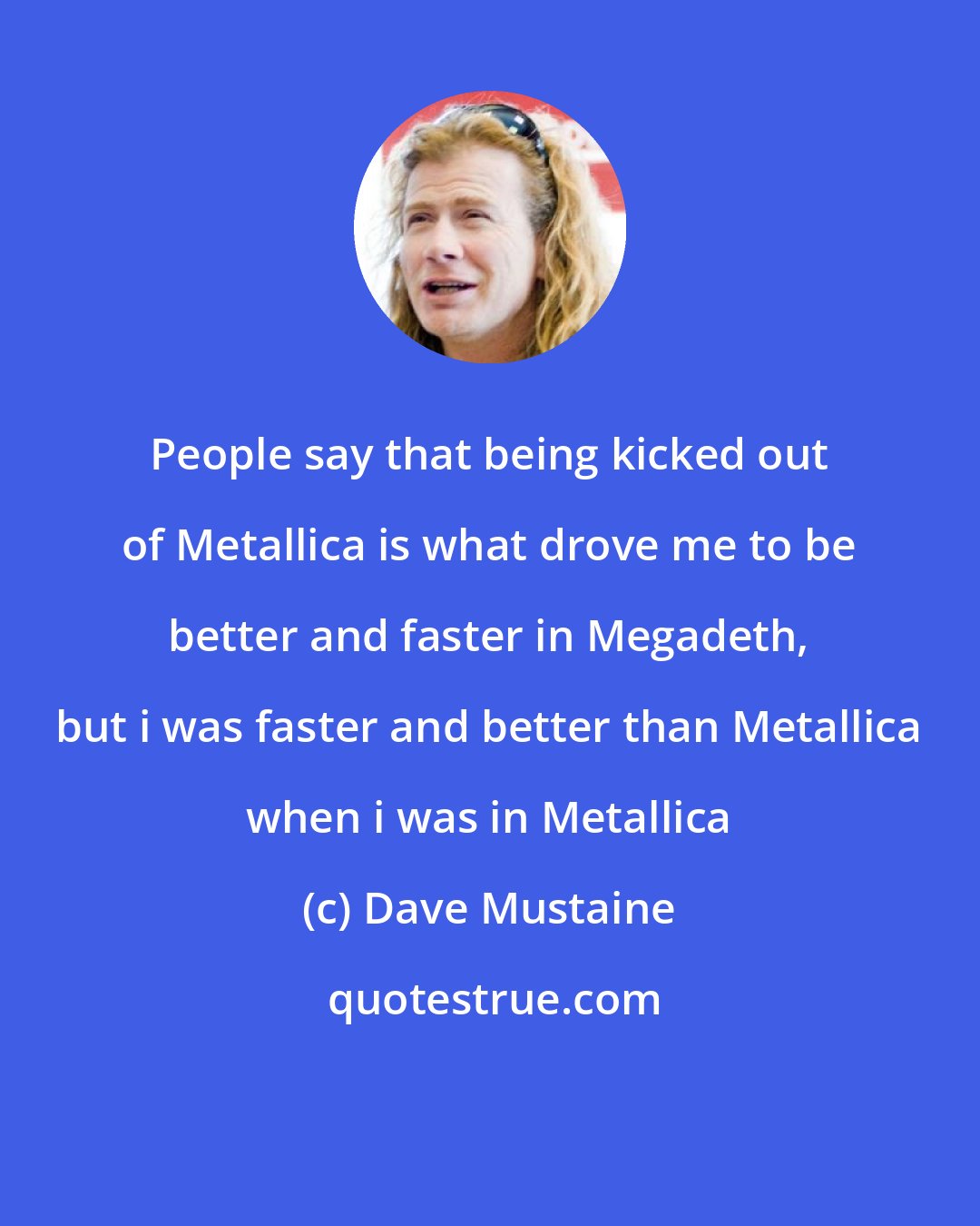 Dave Mustaine: People say that being kicked out of Metallica is what drove me to be better and faster in Megadeth, but i was faster and better than Metallica when i was in Metallica