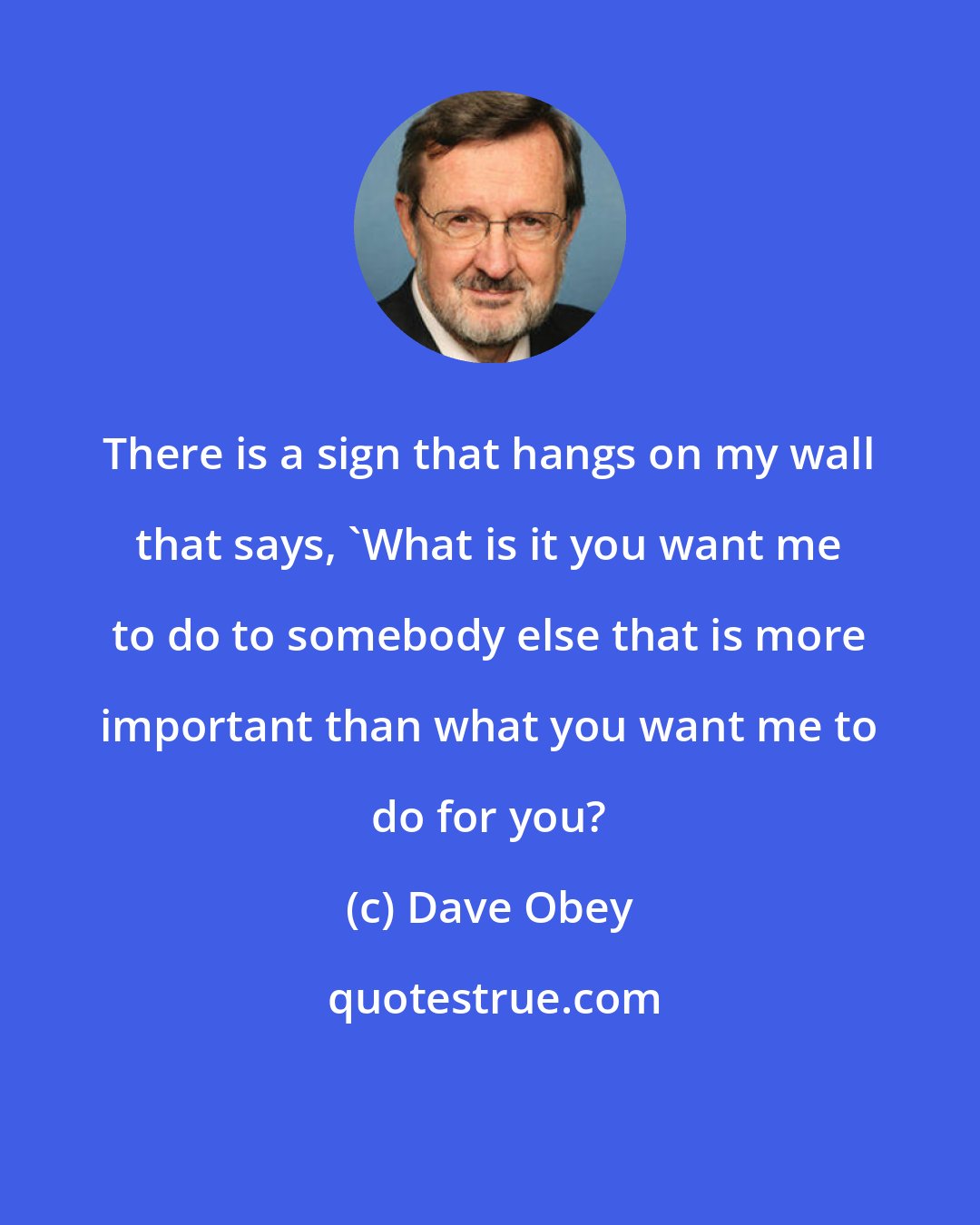 Dave Obey: There is a sign that hangs on my wall that says, 'What is it you want me to do to somebody else that is more important than what you want me to do for you?