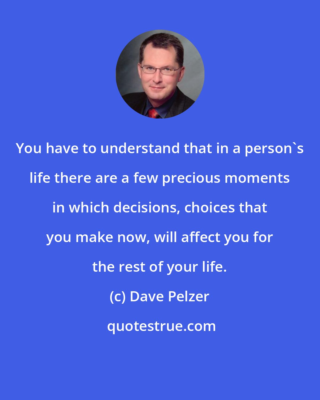 Dave Pelzer: You have to understand that in a person's life there are a few precious moments in which decisions, choices that you make now, will affect you for the rest of your life.