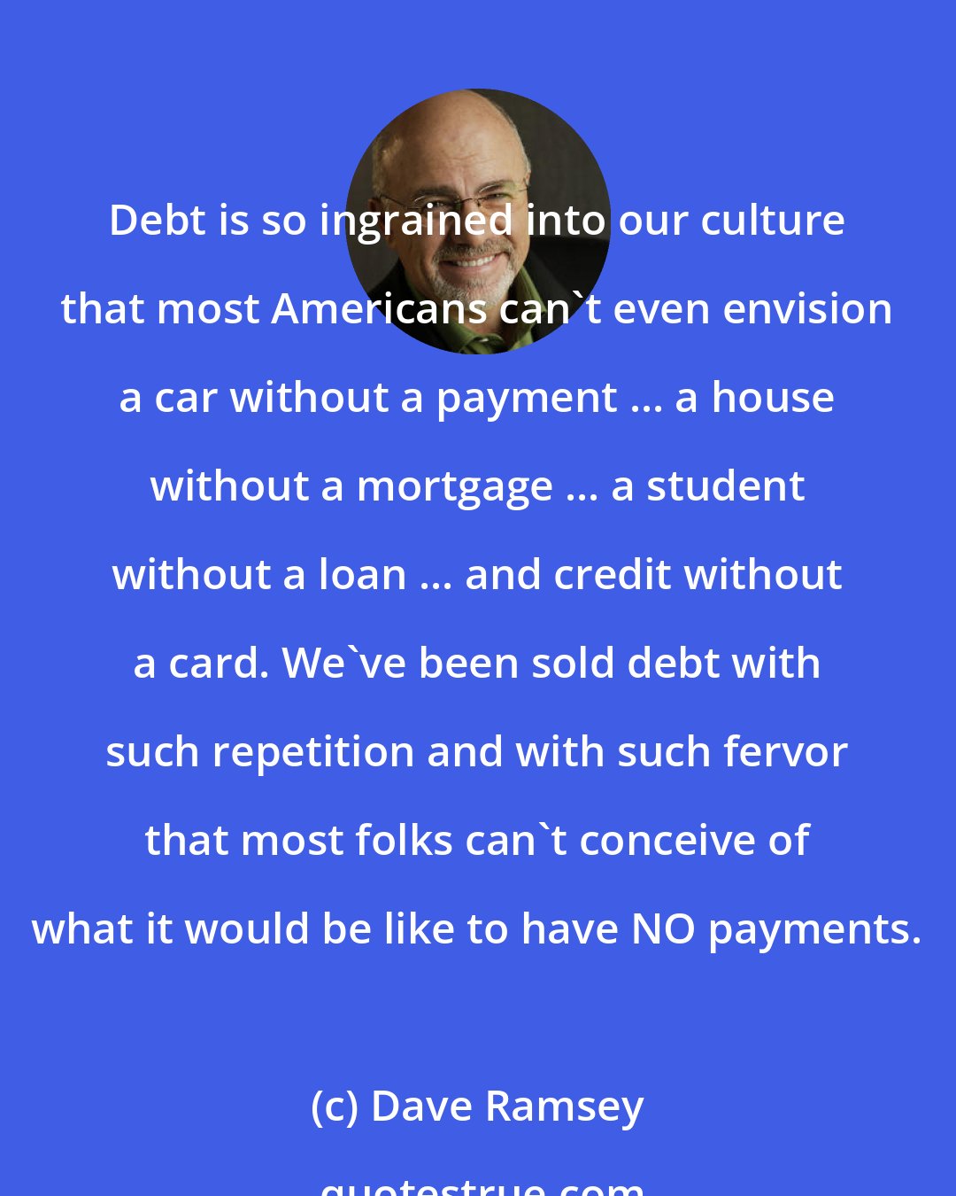 Dave Ramsey: Debt is so ingrained into our culture that most Americans can't even envision a car without a payment ... a house without a mortgage ... a student without a loan ... and credit without a card. We've been sold debt with such repetition and with such fervor that most folks can't conceive of what it would be like to have NO payments.
