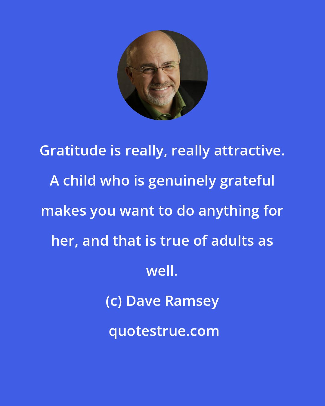 Dave Ramsey: Gratitude is really, really attractive. A child who is genuinely grateful makes you want to do anything for her, and that is true of adults as well.