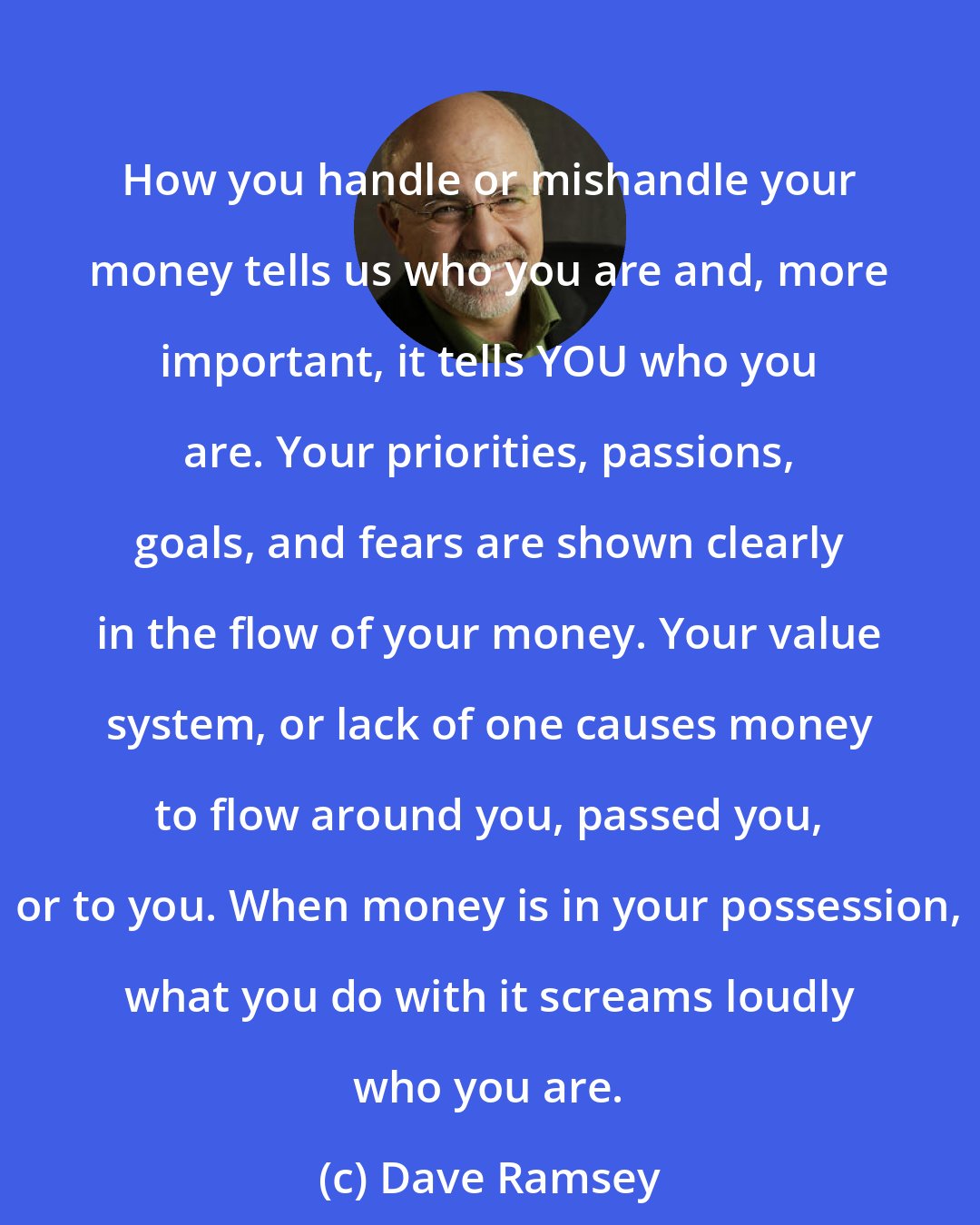 Dave Ramsey: How you handle or mishandle your money tells us who you are and, more important, it tells YOU who you are. Your priorities, passions, goals, and fears are shown clearly in the flow of your money. Your value system, or lack of one causes money to flow around you, passed you, or to you. When money is in your possession, what you do with it screams loudly who you are.