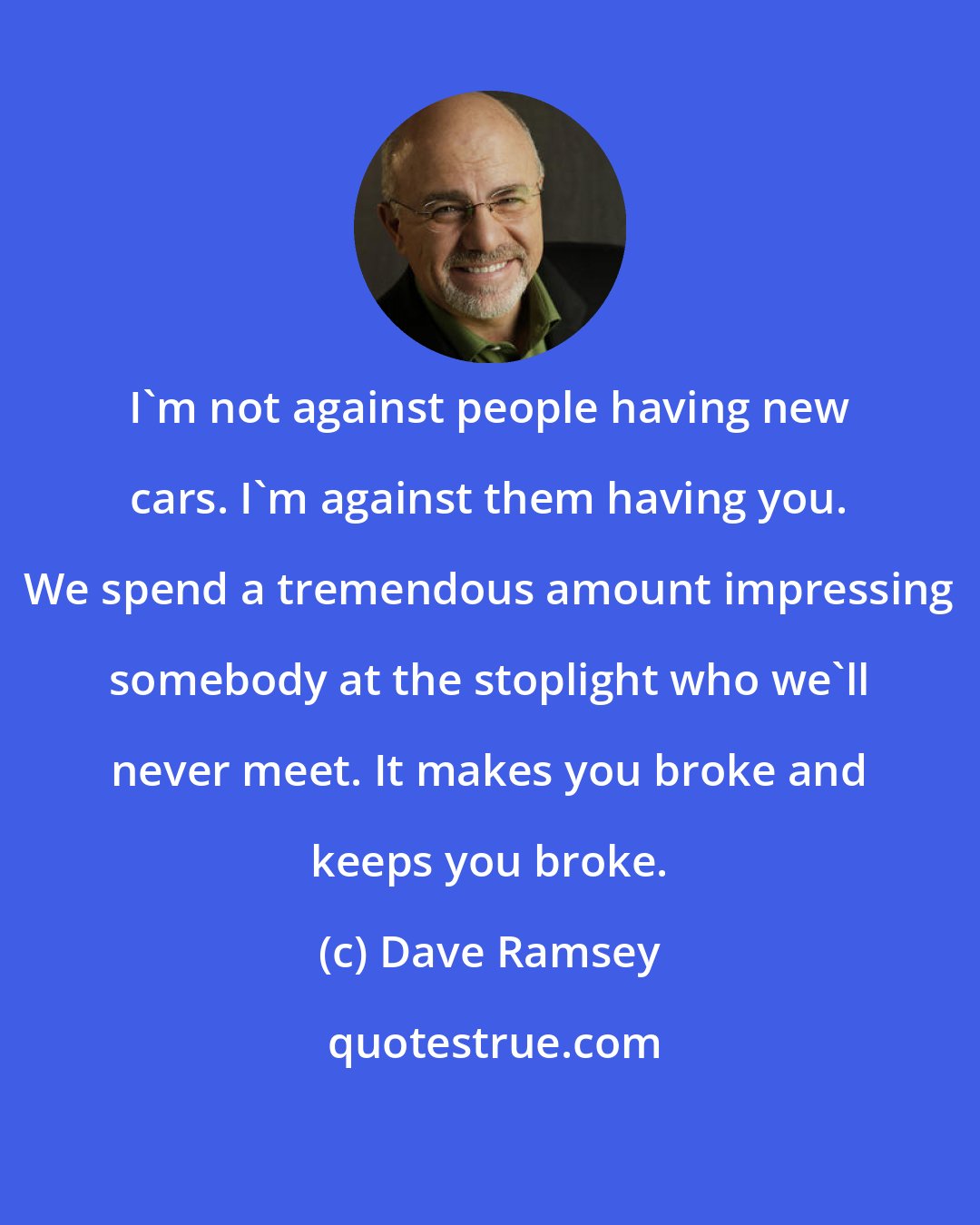 Dave Ramsey: I'm not against people having new cars. I'm against them having you. We spend a tremendous amount impressing somebody at the stoplight who we'll never meet. It makes you broke and keeps you broke.