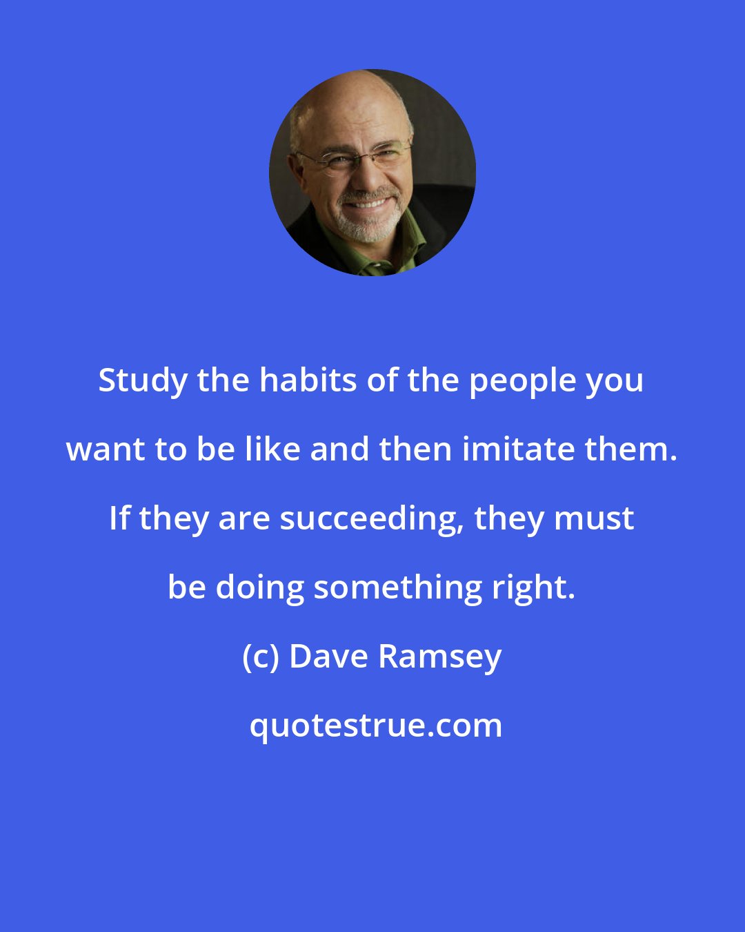 Dave Ramsey: Study the habits of the people you want to be like and then imitate them. If they are succeeding, they must be doing something right.