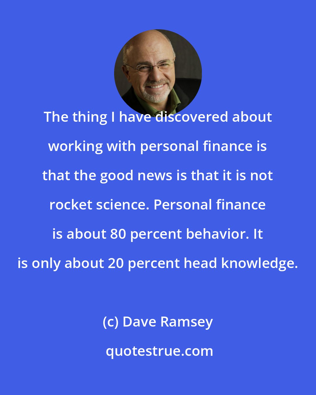 Dave Ramsey: The thing I have discovered about working with personal finance is that the good news is that it is not rocket science. Personal finance is about 80 percent behavior. It is only about 20 percent head knowledge.