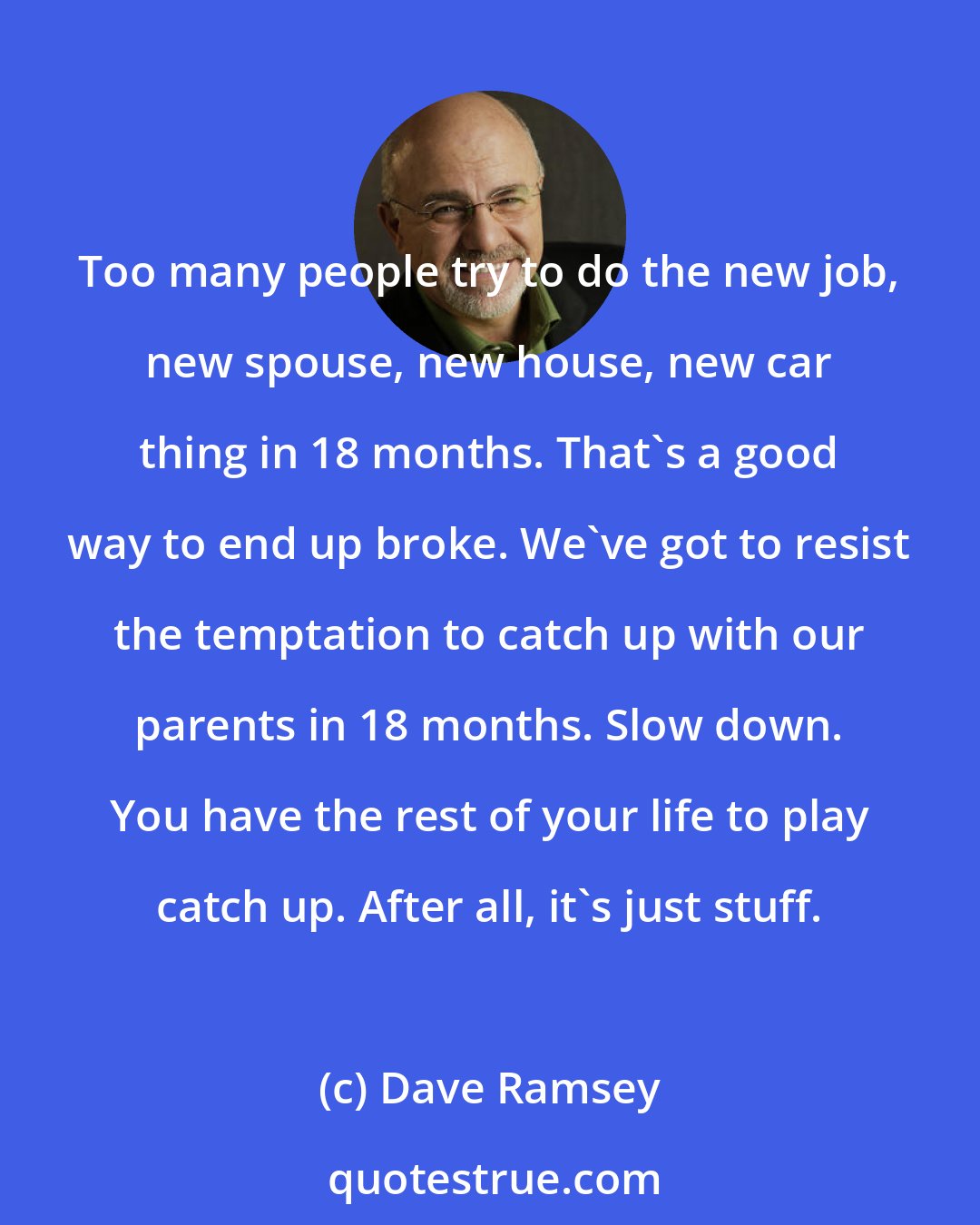 Dave Ramsey: Too many people try to do the new job, new spouse, new house, new car thing in 18 months. That's a good way to end up broke. We've got to resist the temptation to catch up with our parents in 18 months. Slow down. You have the rest of your life to play catch up. After all, it's just stuff.