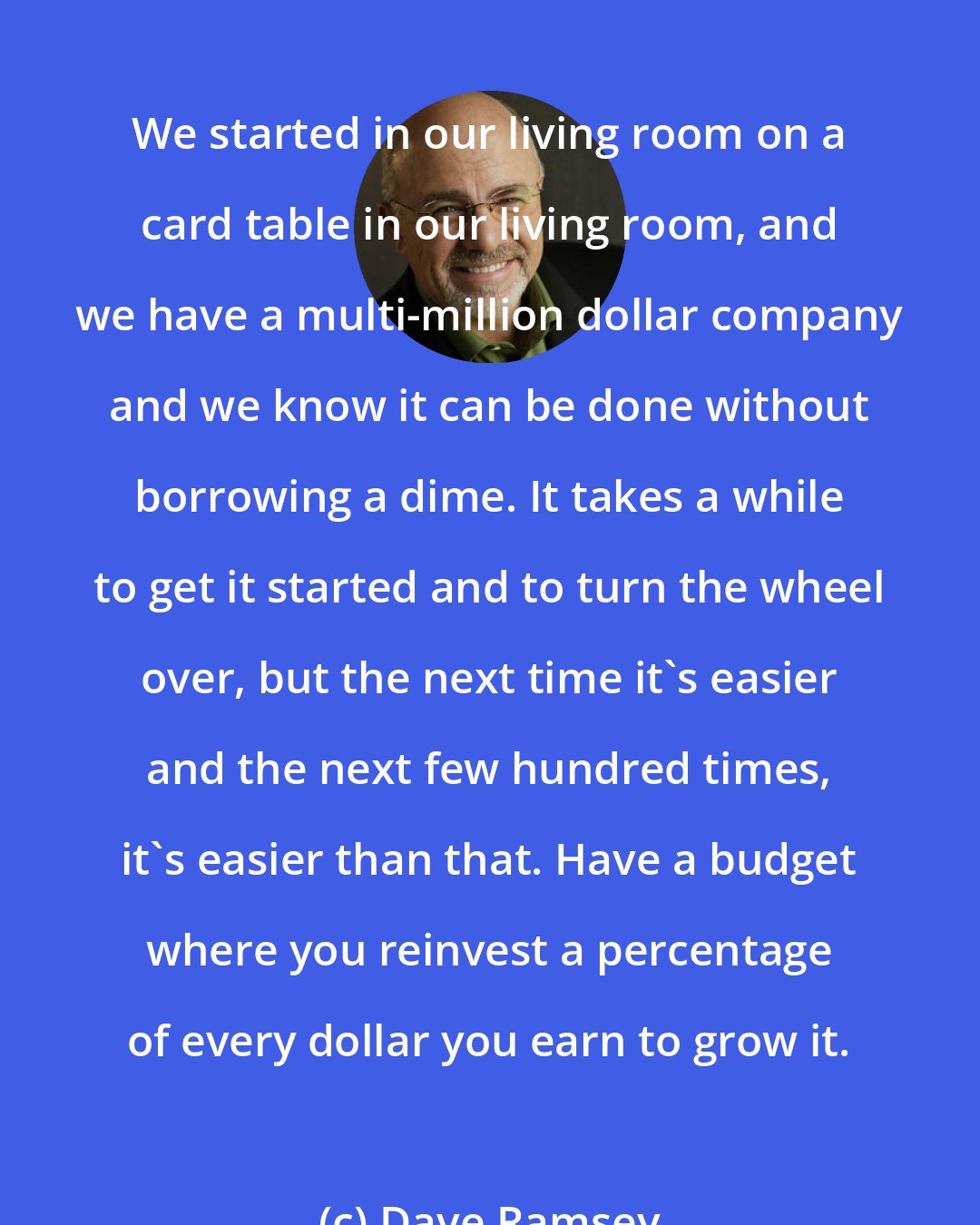 Dave Ramsey: We started in our living room on a card table in our living room, and we have a multi-million dollar company and we know it can be done without borrowing a dime. It takes a while to get it started and to turn the wheel over, but the next time it's easier and the next few hundred times, it's easier than that. Have a budget where you reinvest a percentage of every dollar you earn to grow it.