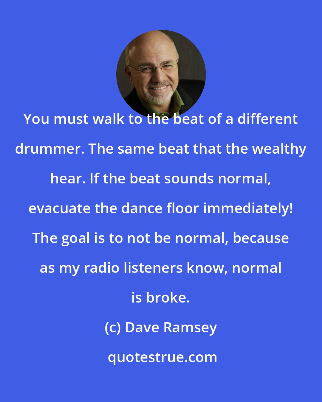 Dave Ramsey: You must walk to the beat of a different drummer. The same beat that the wealthy hear. If the beat sounds normal, evacuate the dance floor immediately! The goal is to not be normal, because as my radio listeners know, normal is broke.