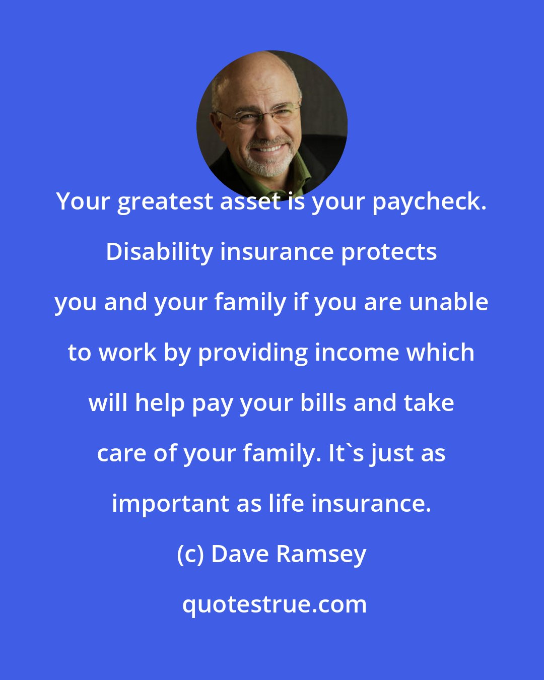 Dave Ramsey: Your greatest asset is your paycheck. Disability insurance protects you and your family if you are unable to work by providing income which will help pay your bills and take care of your family. It's just as important as life insurance.