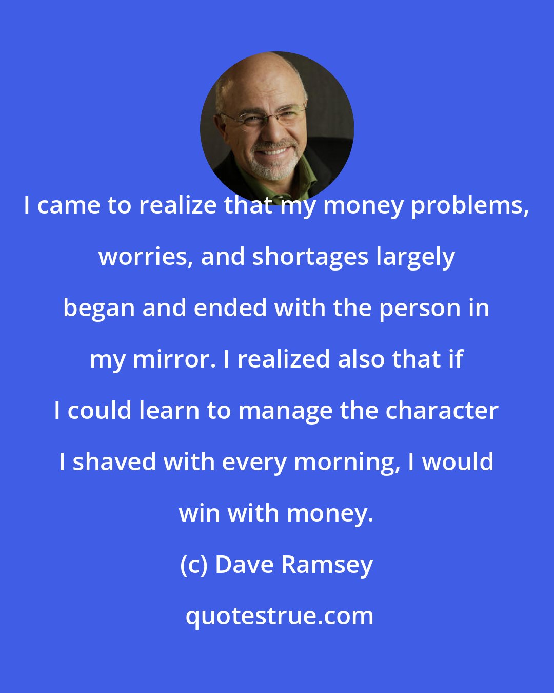 Dave Ramsey: I came to realize that my money problems, worries, and shortages largely began and ended with the person in my mirror. I realized also that if I could learn to manage the character I shaved with every morning, I would win with money.